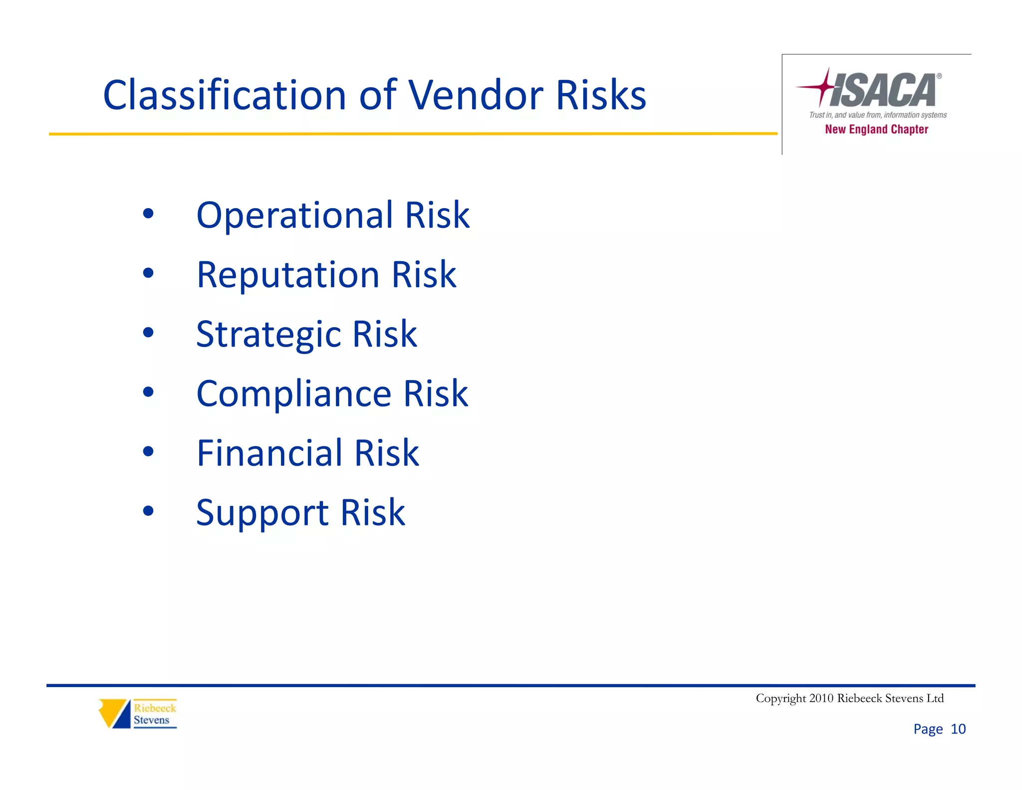 Classification of Vendor Risks

  •   Operational Risk
  •   Reputation Risk
  •   Strategic Risk
      Strategic Risk
  •   Compliance Risk
  •   Financial Risk
      Fi    i l Ri k
  •   Support Risk



                                 Copyright 2010 Riebeeck Stevens Ltd

                                                              Page  10
 