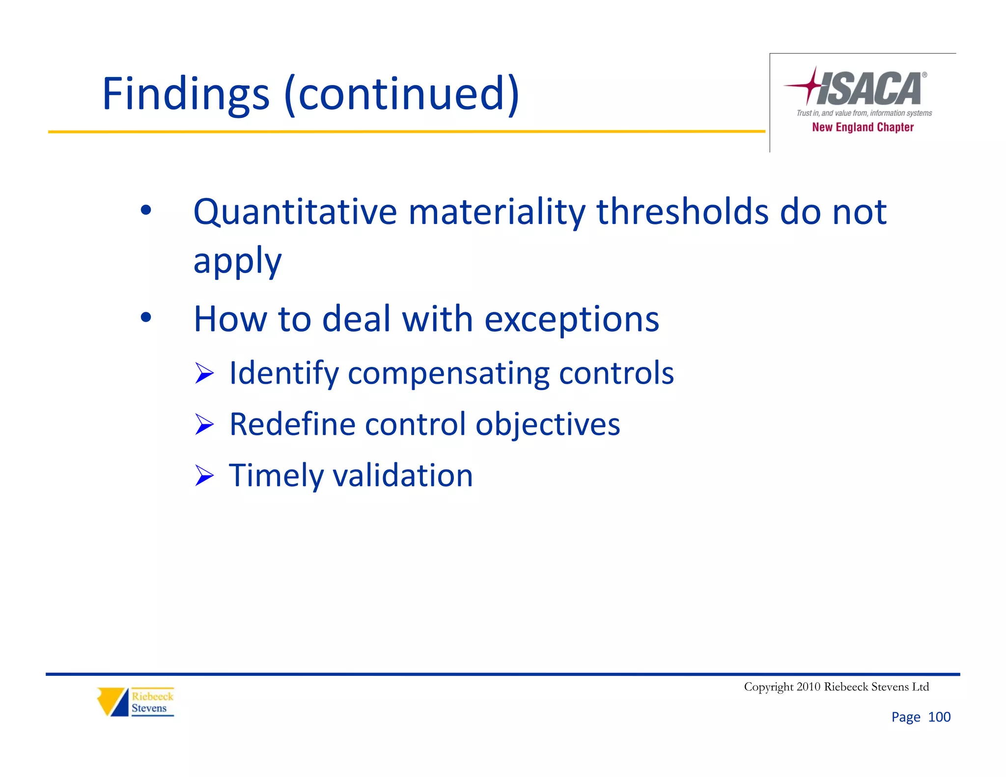 Findings (continued)

 • Quantitative materiality thresholds do not 
   apply
 • How to deal with exceptions
     Identify compensating controls
     Redefine control objectives
                         j
     Timely validation




                                       Copyright 2010 Riebeeck Stevens Ltd

                                                                  Page  100
 