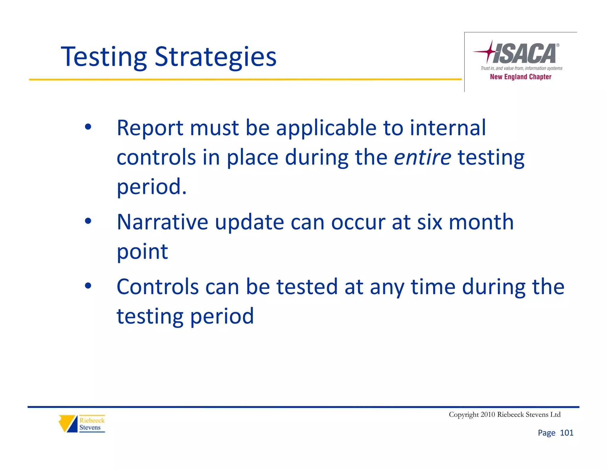 Testing Strategies

 • Report must be applicable to internal 
   controls in place during the entire testing 
   period.
 • Narrative update can occur at six month 
   point
 • Controls can be tested at any time during the 
   testing period
   testing period


                                     Copyright 2010 Riebeeck Stevens Ltd

                                                                Page  101
 
