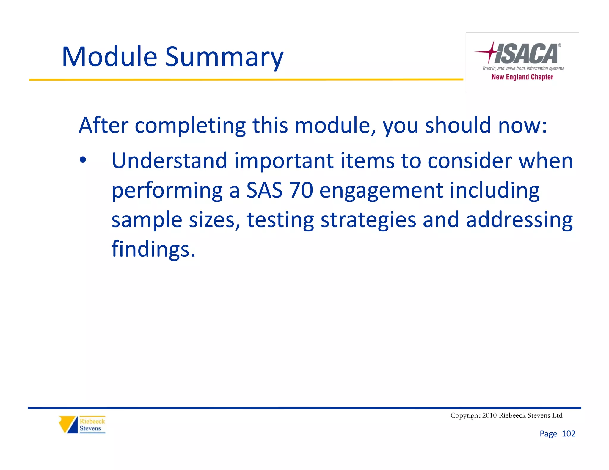 Module Summary

 After completing this module, you should now:
 • Understand important items to consider when 
    performing a SAS 70 engagement including 
    sample sizes, testing strategies and addressing 
    findings.




                                      Copyright 2010 Riebeeck Stevens Ltd

                                                                 Page  102
 