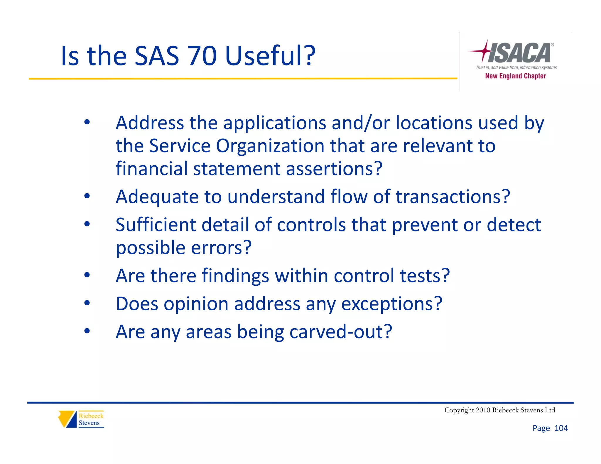 Is the SAS 70 Useful?

 •   Address the applications and/or locations used by 
     the Service Organization that are relevant to 
     the Service Organization that are relevant to
     financial statement assertions?
 •   Adequate to understand flow of transactions?
     Adequate to understand flow of transactions?
 •   Sufficient detail of controls that prevent or detect 
     possible errors?
 •   Are there findings within control tests?
 •   Does opinion address any exceptions?
 •   Are any areas being carved‐out?


                                             Copyright 2010 Riebeeck Stevens Ltd

                                                                        Page  104
 