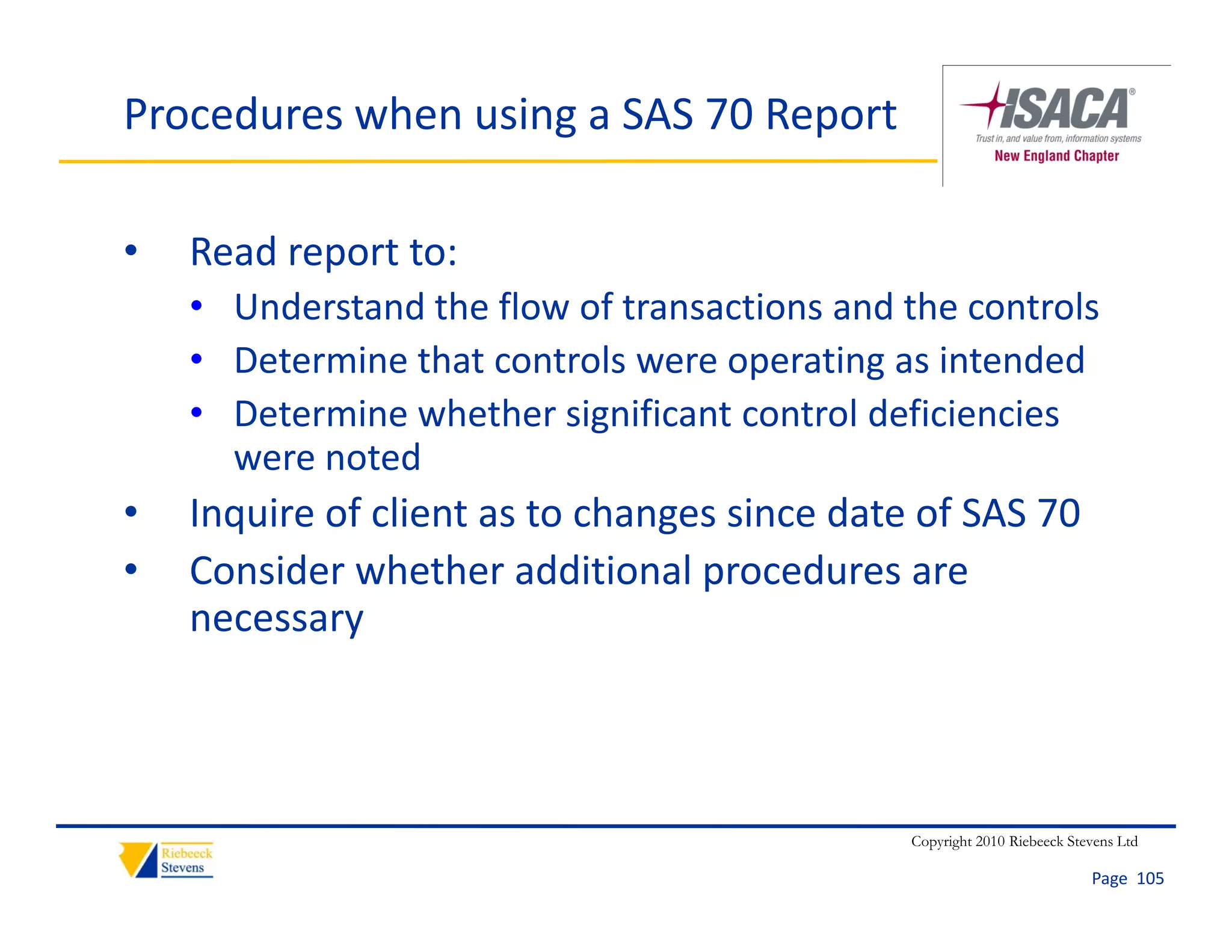 Procedures when using a SAS 70 Report

•   Read report to:
    • U d t d th fl
      Understand the flow of transactions and the controls
                           ft       ti      d th      t l
    • Determine that controls were operating as intended
    • Determine whether significant control deficiencies
      Determine whether significant control deficiencies 
      were noted
•   Inquire of client as to changes since date of SAS 70
•   Consider whether additional procedures are 
    necessary



                                              Copyright 2010 Riebeeck Stevens Ltd

                                                                         Page  105
 