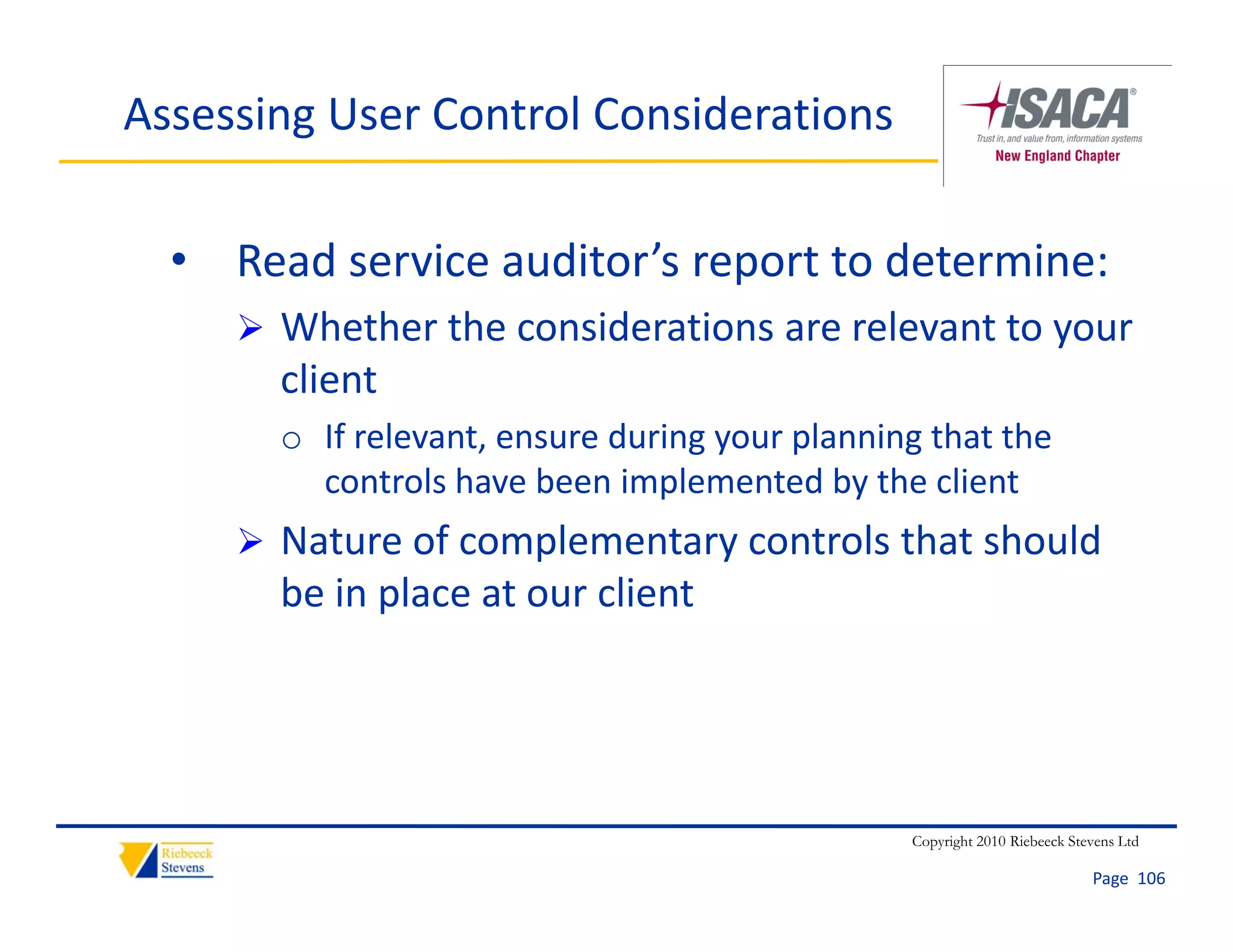 Assessing User Control Considerations

  • Read service auditor’s report to determine:
      Whether the considerations are relevant to your 
       client
       o If relevant, ensure during your planning that the 
         controls have been implemented by the client
      Nature of complementary controls that should
       Nature of complementary controls that should 
       be in place at our client




                                                 Copyright 2010 Riebeeck Stevens Ltd

                                                                            Page  106
 