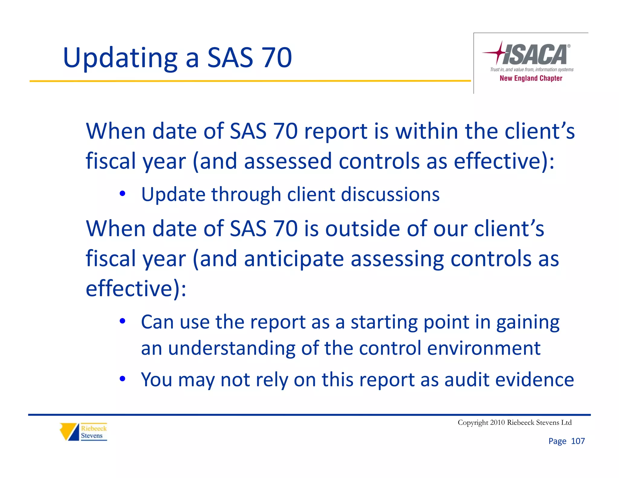 Updating a SAS 70

 When date of SAS 70 report is within the client’s 
 fiscal year (and assessed controls as effective):
    • Update through client discussions 
 When date of SAS 70 is outside of our client’s 
        y    (          p            g
 fiscal year (and anticipate assessing controls as 
 effective):
    • Can use the report as a starting point in gaining 
                    p                gp         g     g
      an understanding of the control environment
             y       y           p
    • You may not rely on this report as audit evidence
                                           Copyright 2010 Riebeeck Stevens Ltd

                                                                      Page  107
 