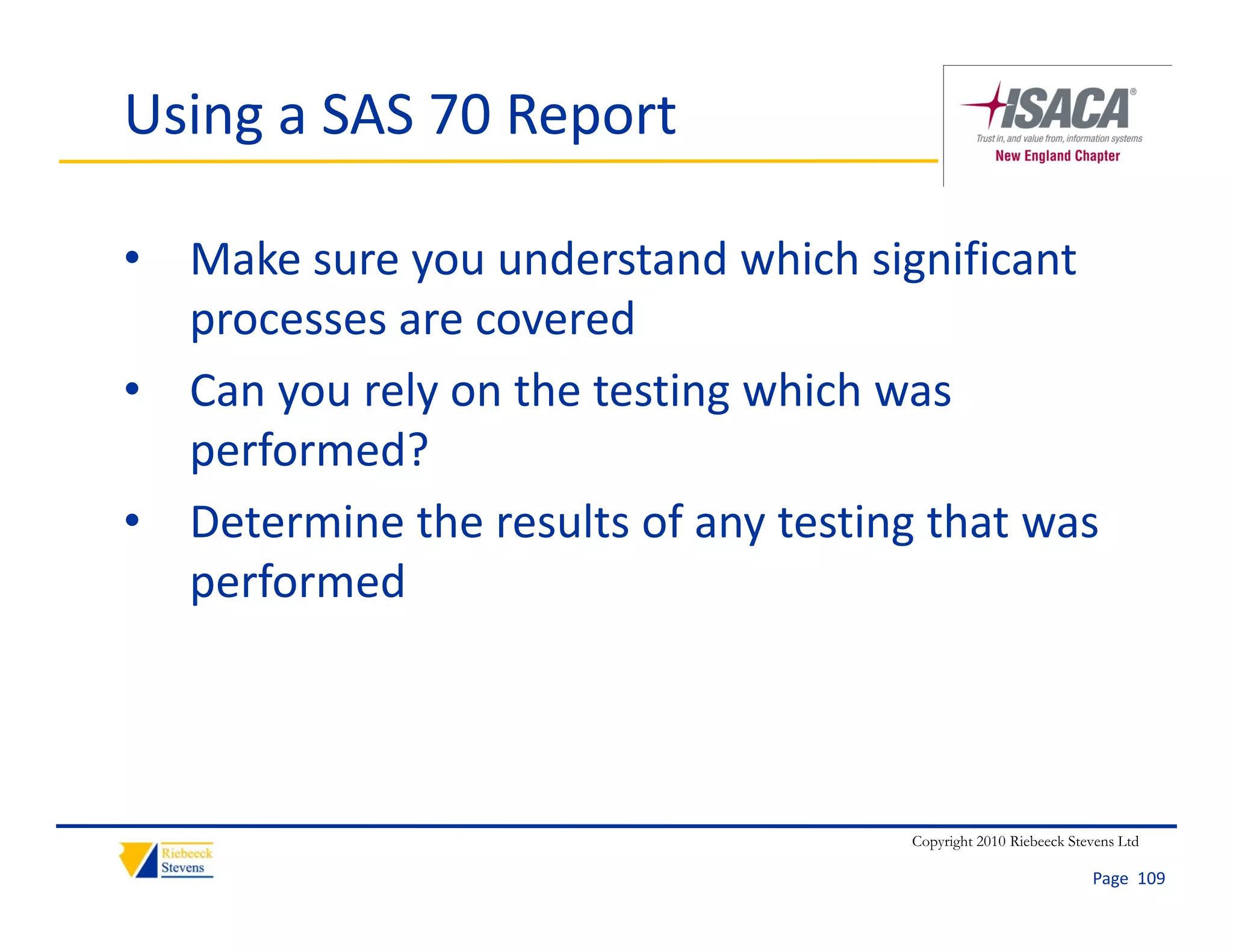 Using a SAS 70 Report

• Make sure you understand which significant 
  processes are covered
• Can you rely on the testing which was 
  performed?
• Determine the results of any testing that was
  Determine the results of any testing that was 
  performed




                                      Copyright 2010 Riebeeck Stevens Ltd

                                                                 Page  109
 