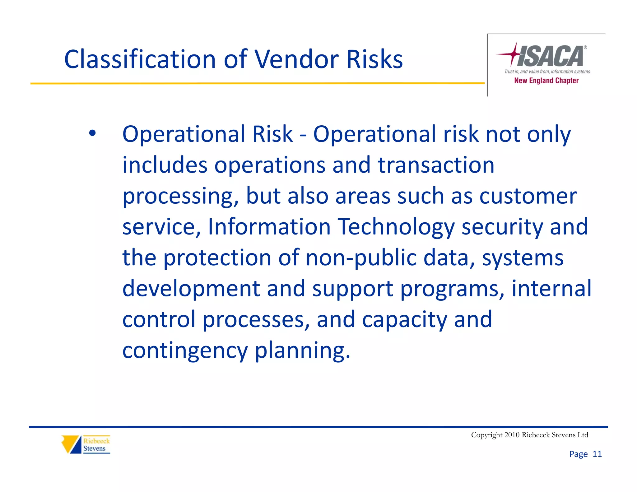 Classification of Vendor Risks

  • Operational Risk ‐ Operational risk not only 
    includes operations and transaction 
    processing, but also areas such as customer 
    service, Information Technology security and 
    the protection of non‐public data, systems 
    development and support programs, internal 
    control processes, and capacity and 
    contingency planning.


                                     Copyright 2010 Riebeeck Stevens Ltd

                                                                  Page  11
 