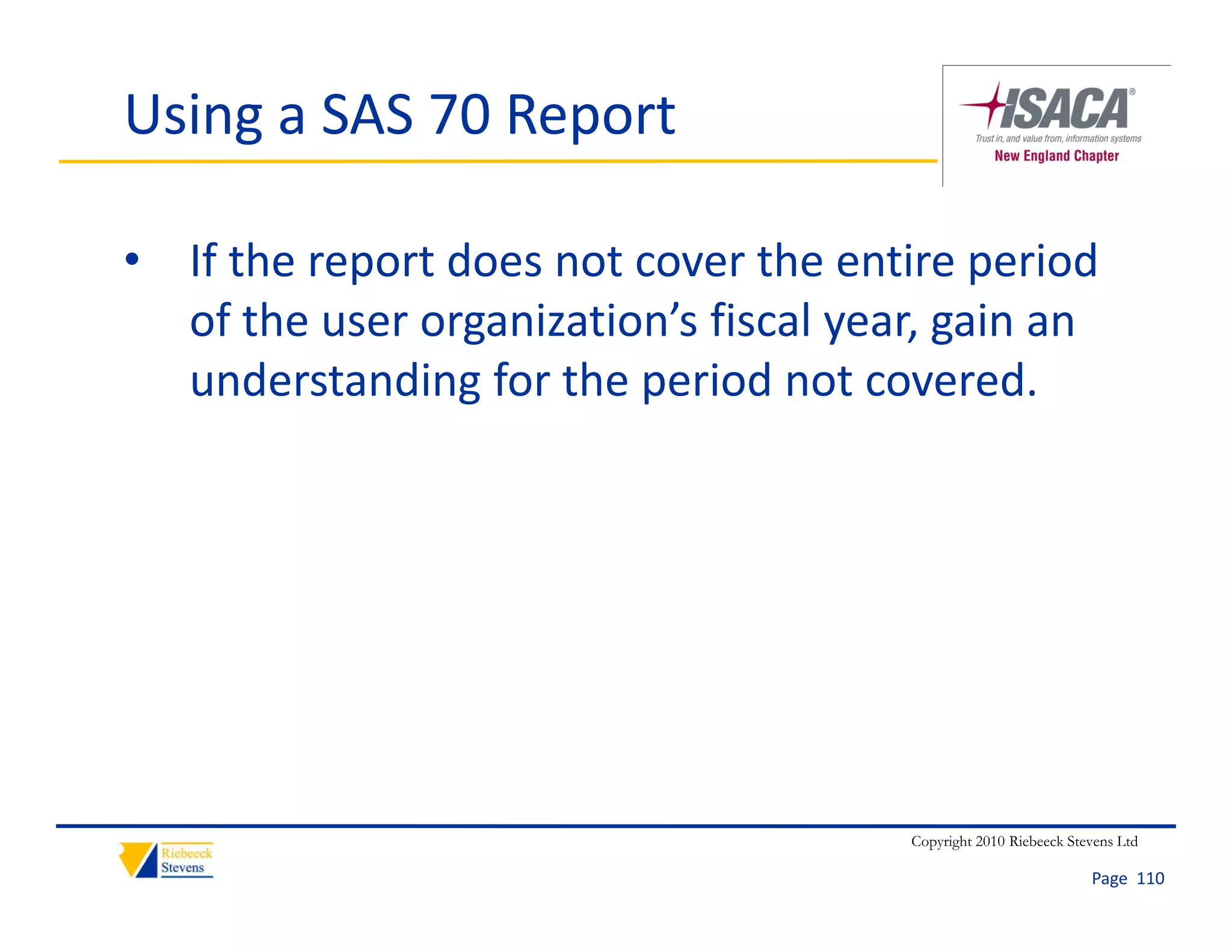 Using a SAS 70 Report

• If the report does not cover the entire period 
  of the user organization’s fiscal year, gain an 
  understanding for the period not covered.




                                       Copyright 2010 Riebeeck Stevens Ltd

                                                                  Page  110
 
