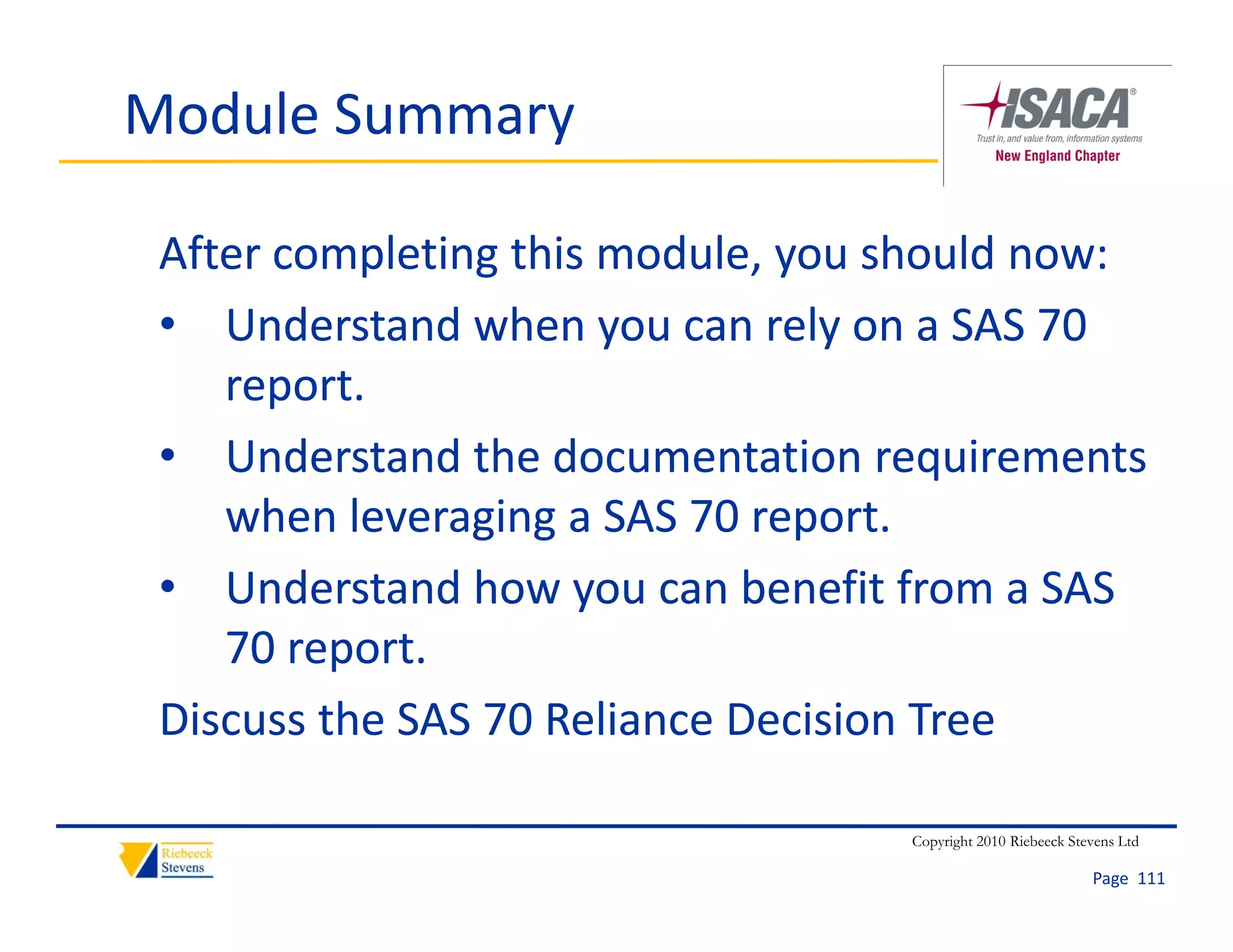 Module Summary

 After completing this module, you should now:
 • Understand when you can rely on a SAS 70 
    report.
 • Understand the documentation requirements 
                g g             p
    when leveraging a SAS 70 report.
 • Understand how you can benefit from a SAS 
    70 report.
    70 report
 Discuss the SAS 70 Reliance Decision Tree

                                  Copyright 2010 Riebeeck Stevens Ltd

                                                             Page  111
 