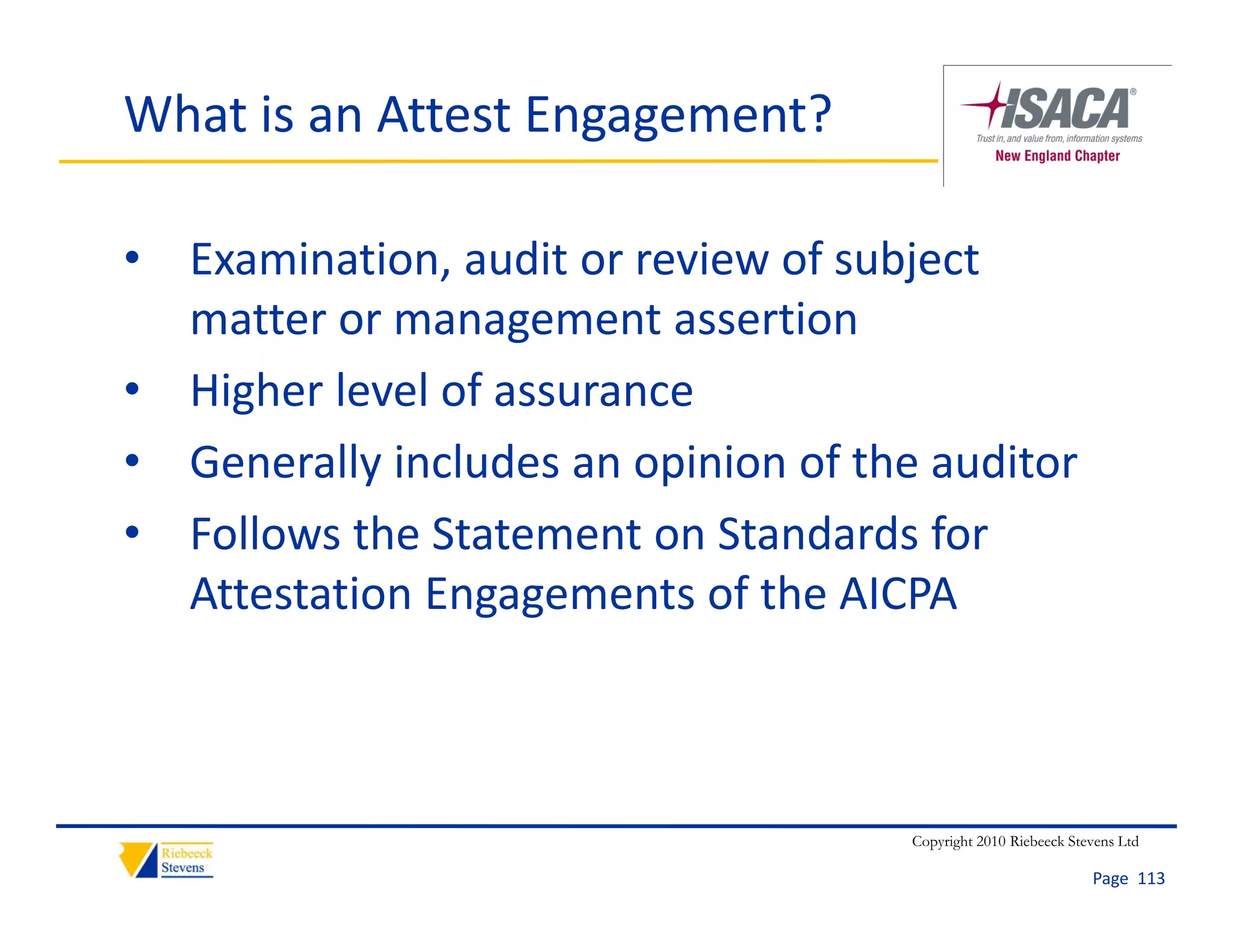 What is an Attest Engagement?

• Examination, audit or review of subject 
  matter or management assertion
• Higher level of assurance
• Generally includes an opinion of the auditor
• Follows the Statement on Standards for
  Follows the Statement on Standards for 
  Attestation Engagements of the AICPA



                                     Copyright 2010 Riebeeck Stevens Ltd

                                                                Page  113
 