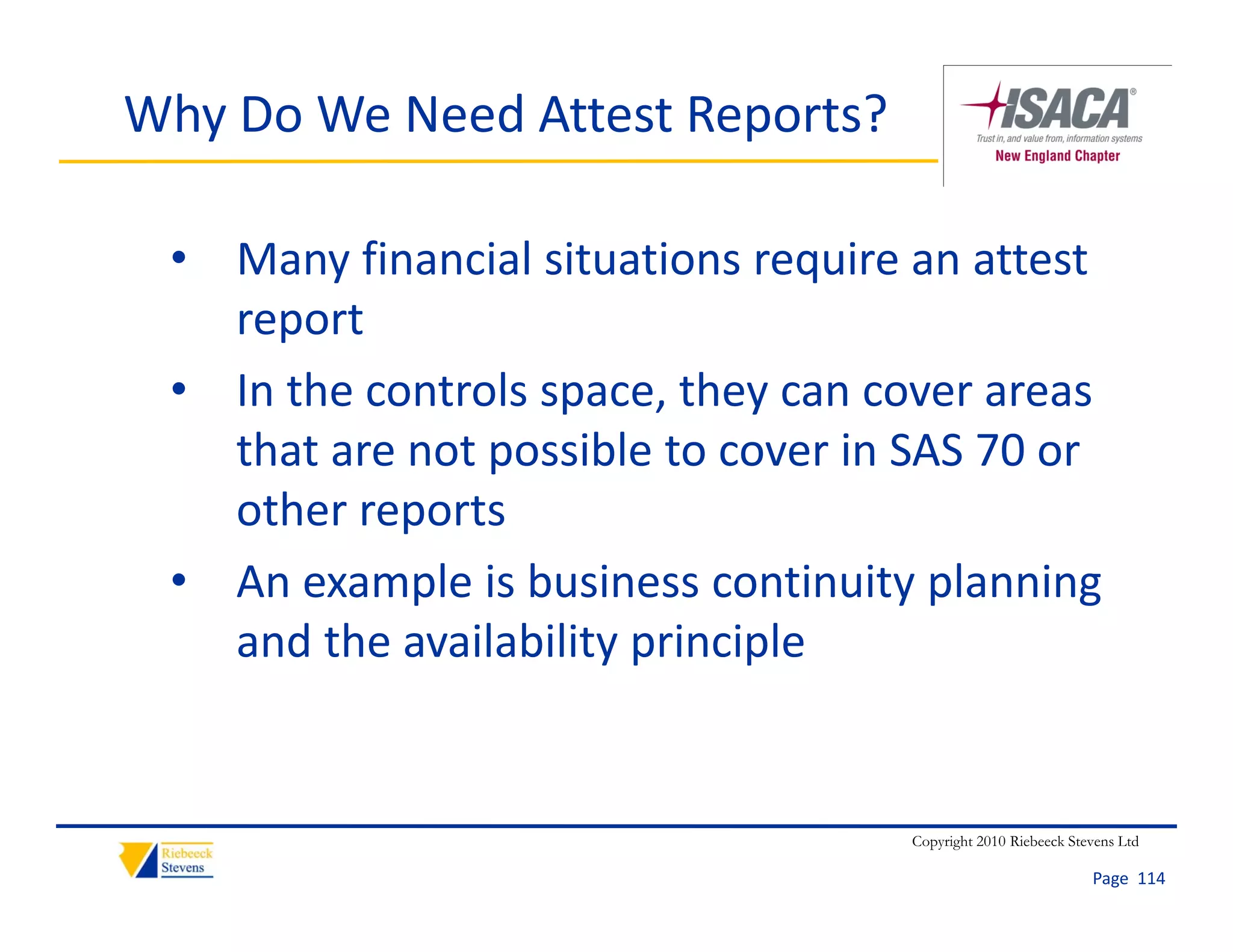 Why Do We Need Attest Reports?

 • Many financial situations require an attest 
   report
 • In the controls space, they can cover areas 
   that are not possible to cover in SAS 70 or 
   other reports
 • An example is business continuity planning 
   and the availability principle
   and the availability principle


                                     Copyright 2010 Riebeeck Stevens Ltd

                                                                Page  114
 