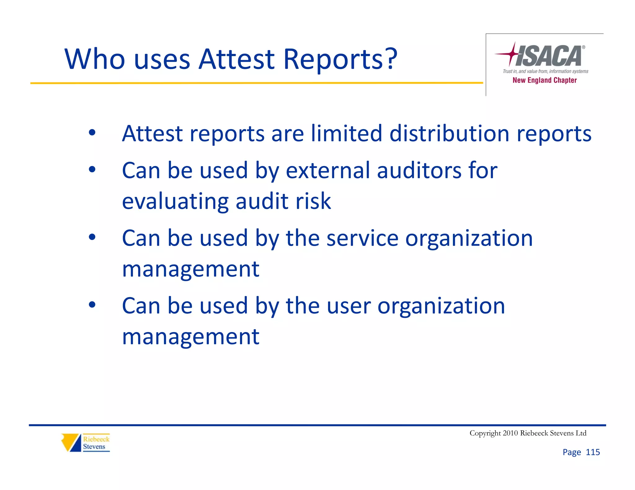 Who uses Attest Reports?

 • Attest reports are limited distribution reports
 • Can be used by external auditors for 
   evaluating audit risk
 • Can be used by the service organization 
   management
 • Can be used by the user organization 
   management


                                      Copyright 2010 Riebeeck Stevens Ltd

                                                                 Page  115
 