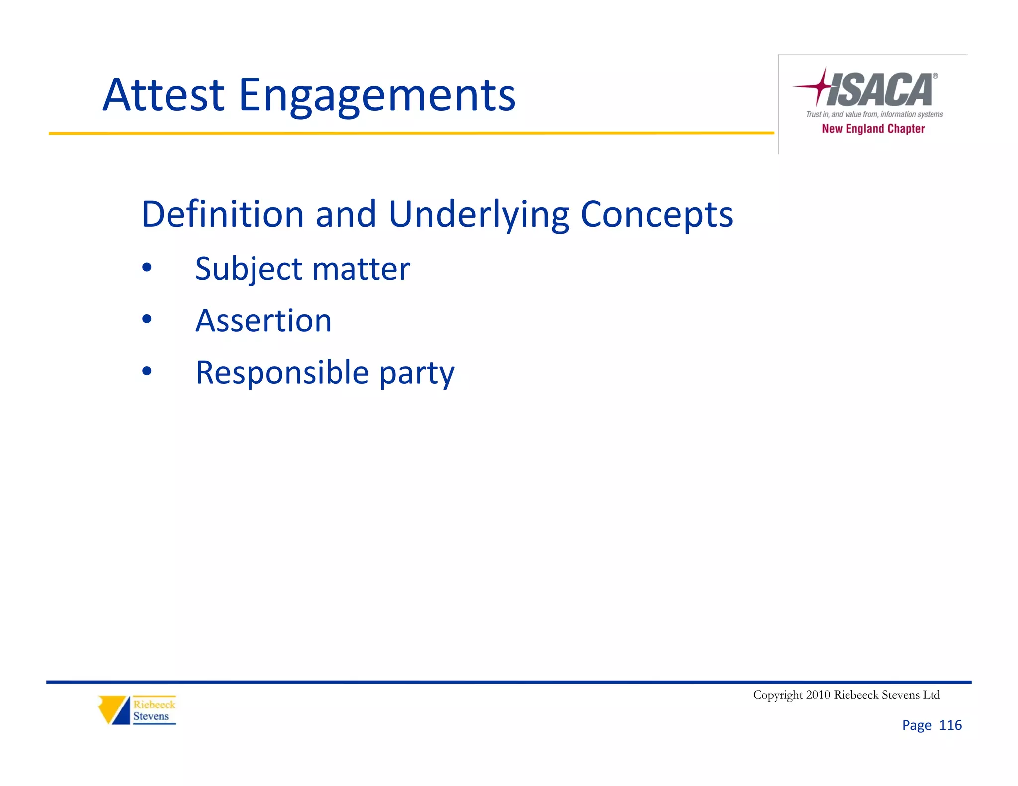 Attest Engagements

 Definition and Underlying Concepts
 •   Subject matter
 •   Assertion
 •   Responsible party




                                      Copyright 2010 Riebeeck Stevens Ltd

                                                                 Page  116
 