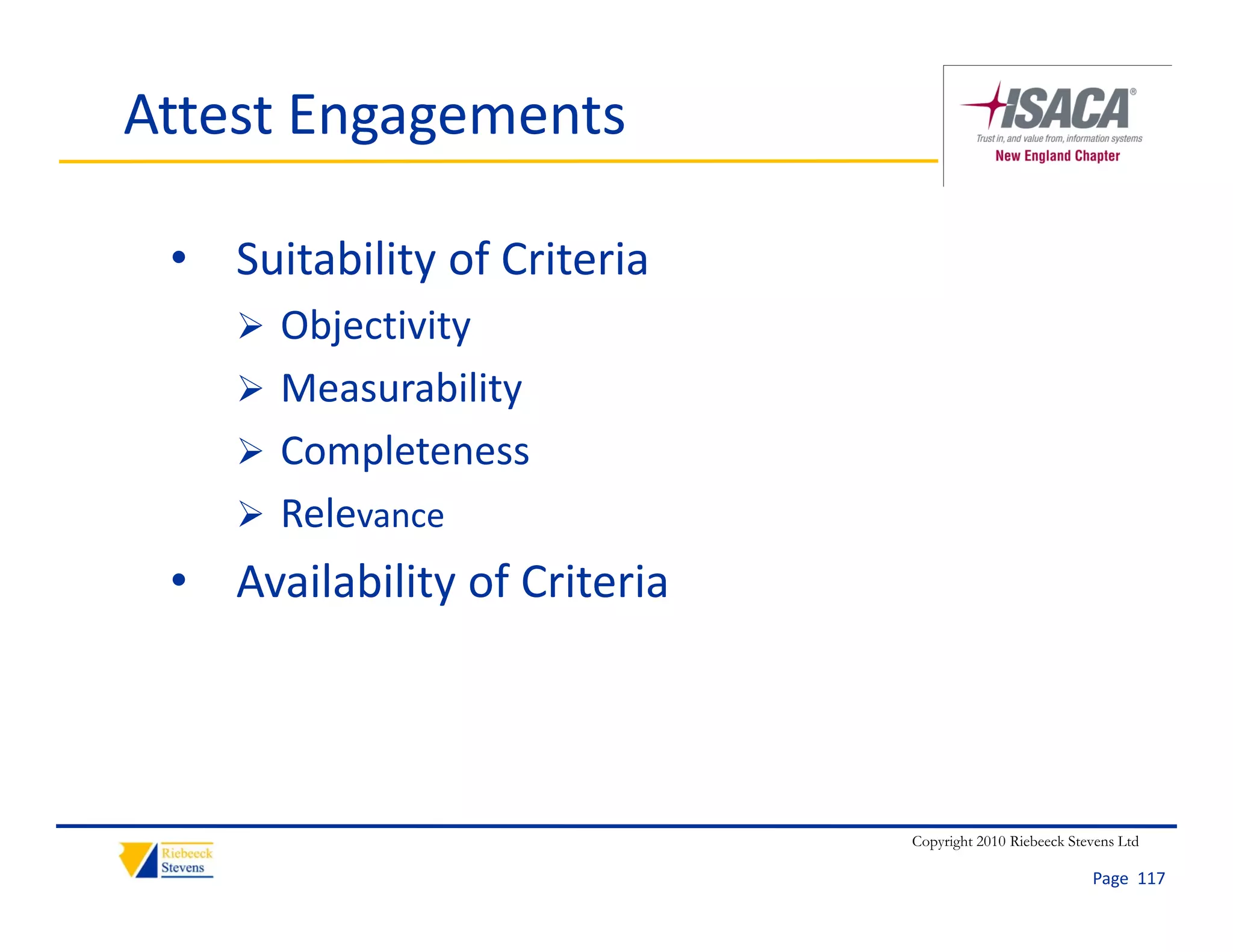 Attest Engagements

 • Suitability of Criteria
     Objectivity
     Measurability
     Completeness
     Relevance
 • Availability of Criteria




                              Copyright 2010 Riebeeck Stevens Ltd

                                                         Page  117
 