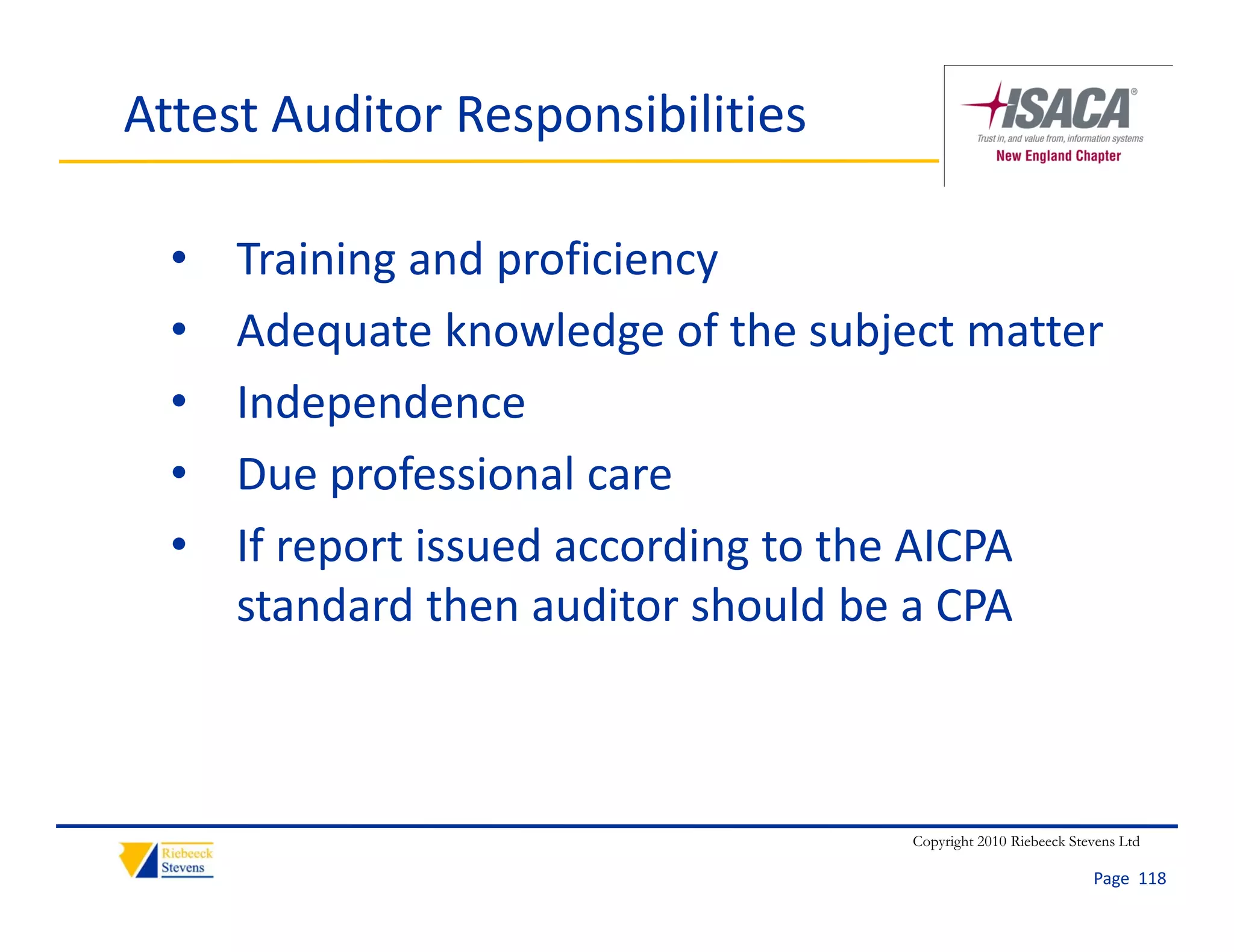 Attest Auditor Responsibilities

  •   Training and proficiency
  •   Adequate knowledge of the subject matter
  •   Independence
  •   Due professional care
  •   If report issued according to the AICPA 
      If      ti     d      di t th AICPA
      standard then auditor should be a CPA



                                     Copyright 2010 Riebeeck Stevens Ltd

                                                                Page  118
 