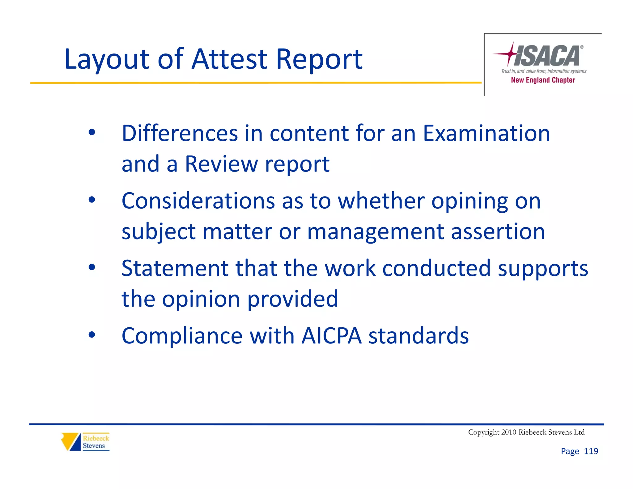 Layout of Attest Report

 • Differences in content for an Examination 
   and a Review report
 • Considerations as to whether opining on 
   subject matter or management assertion
 • Statement that the work conducted supports
   Statement that the work conducted supports 
   the opinion provided
 • Compliance with AICPA standards
   Compliance with AICPA standards


                                  Copyright 2010 Riebeeck Stevens Ltd

                                                             Page  119
 