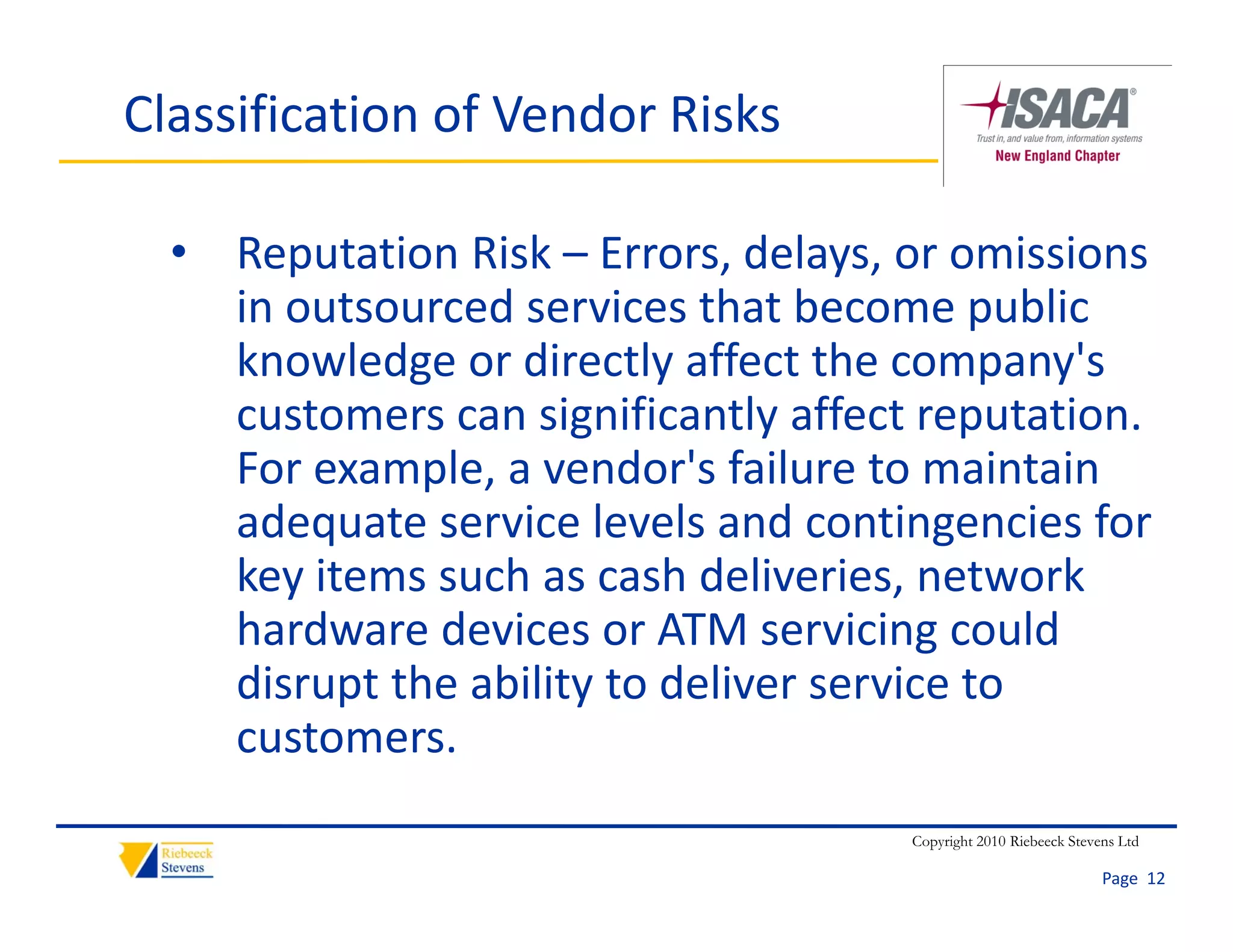 Classification of Vendor Risks

  • Reputation Risk – Errors, delays, or omissions 
    in outsourced services that become public 
    i     t      d      i    th t b            bli
    knowledge or directly affect the company's 
    customers can significantly affect reputation. 
    customers can significantly affect reputation
    For example, a vendor's failure to maintain 
    adequate service levels and contingencies for 
    adequate service levels and contingencies for
    key items such as cash deliveries, network 
    hardware devices or ATM servicing could 
    disrupt the ability to deliver service to 
    customers.
                                      Copyright 2010 Riebeeck Stevens Ltd

                                                                   Page  12
 