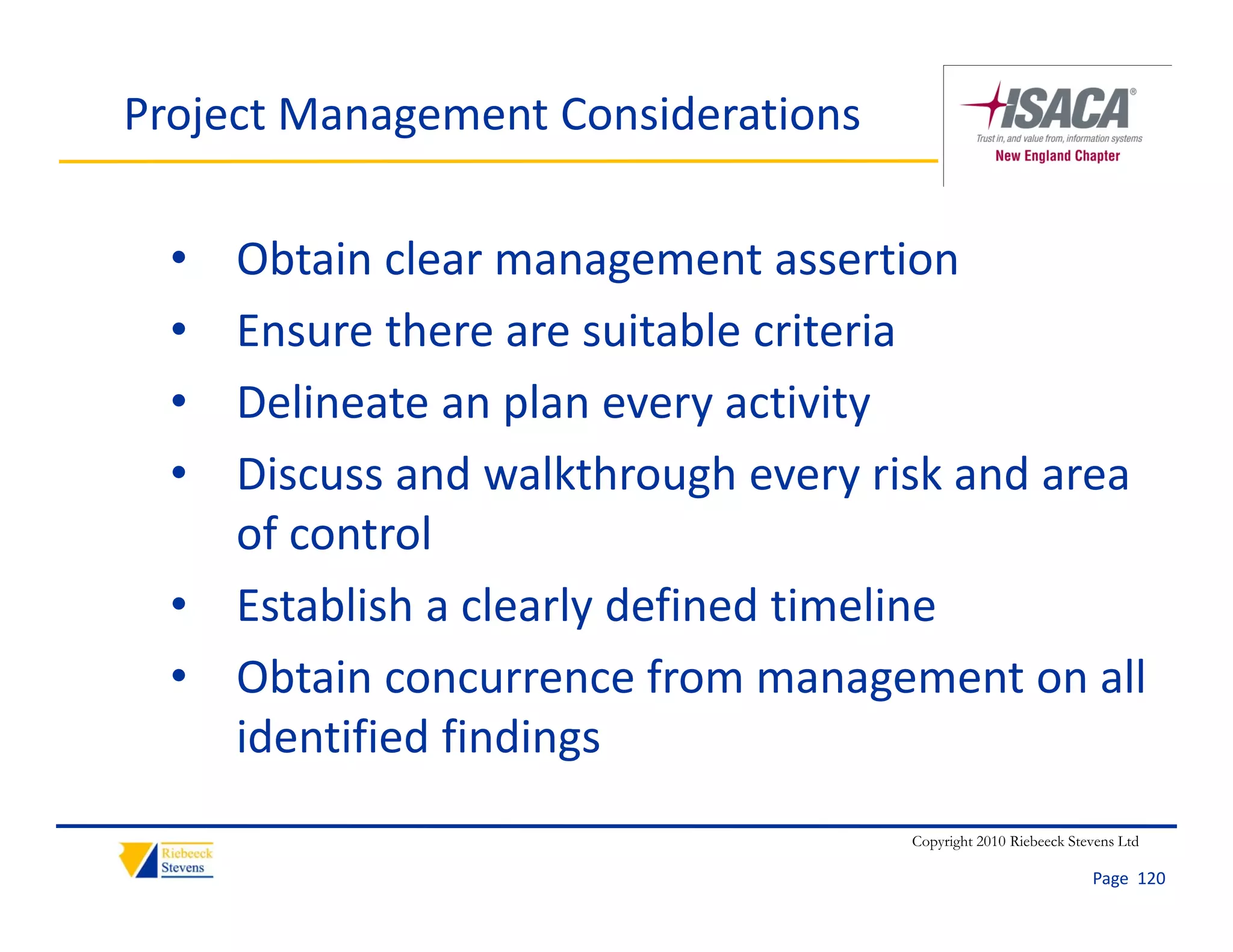 Project Management Considerations

  • Obtain clear management assertion
  • Ensure there are suitable criteria
  • Delineate an plan every activity
    Delineate an plan every activity
  • Discuss and walkthrough every risk and area 
    of control
    of control
  • Establish a clearly defined timeline
  • Obtain concurrence from management on all 
    identified findings
                                    Copyright 2010 Riebeeck Stevens Ltd

                                                               Page  120
 