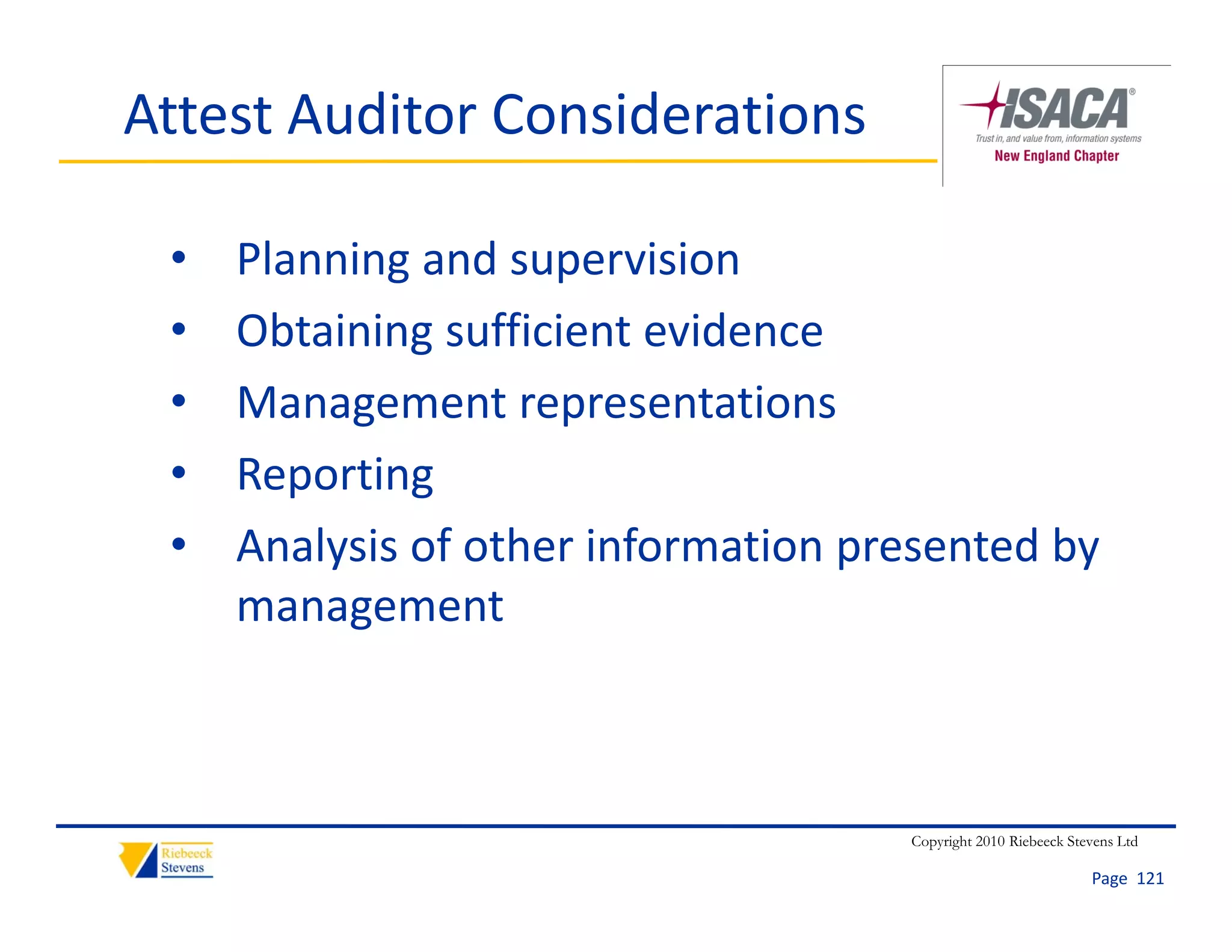 Attest Auditor Considerations 

 •   Planning and supervision
 •   Obtaining sufficient evidence
 •   Management representations
     Management representations
 •   Reporting
 •   Analysis of other information presented by 
     A l i f th i f            ti        t db
     management



                                      Copyright 2010 Riebeeck Stevens Ltd

                                                                 Page  121
 