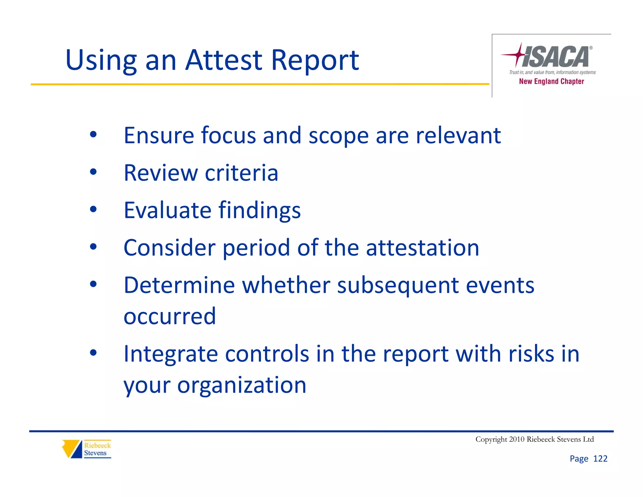 Using an Attest Report

 • Ensure focus and scope are relevant
 • Review criteria
 • Evaluate findings
   Evaluate findings
 • Consider period of the attestation
 • Determine whether subsequent events 
   D t     i    h th       b       t      t
   occurred
 • Integrate controls in the report with risks in 
   your organization
                                       Copyright 2010 Riebeeck Stevens Ltd

                                                                  Page  122
 