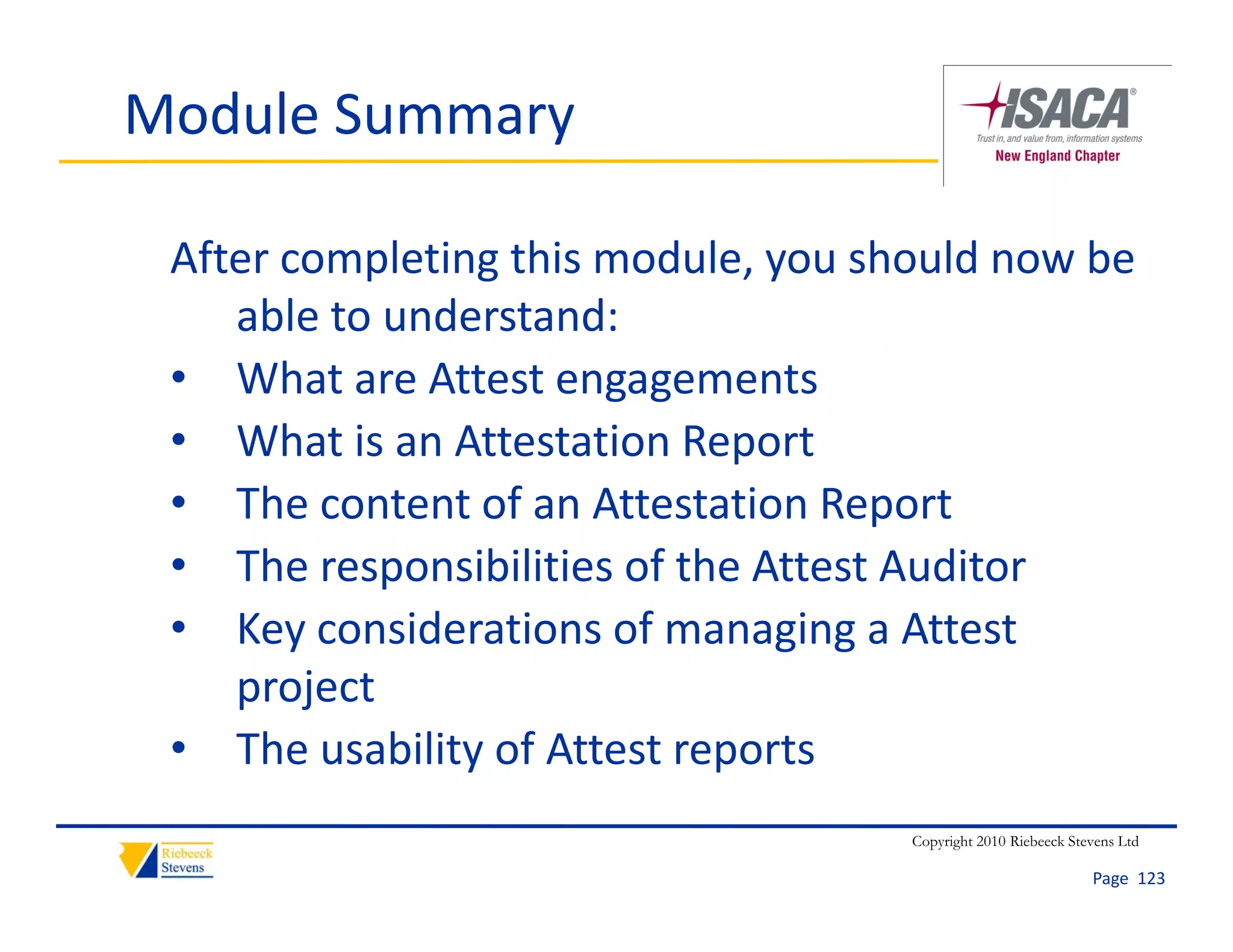 Module Summary

 After completing this module, you should now be 
    able to understand:
 • What are Attest engagements
 • What is an Attestation Report
 • The content of an Attestation Report
 • The responsibilities of the Attest Auditor
 • Key considerations of managing a Attest 
    project
 • The usability of Attest reports
                                     Copyright 2010 Riebeeck Stevens Ltd

                                                                Page  123
 