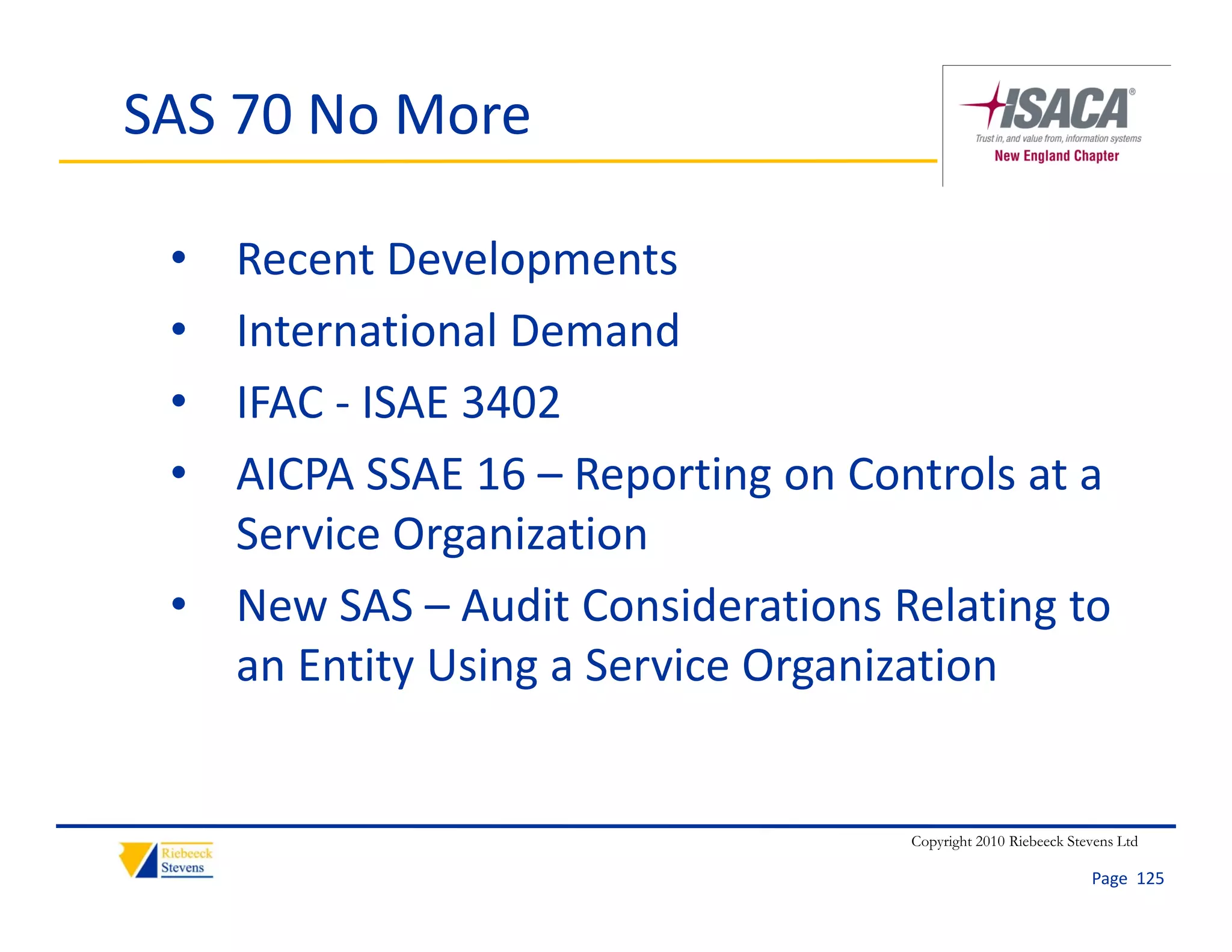 SAS 70 No More

 • Recent Developments
 • International Demand
 • IFAC  ISAE 3402
   IFAC ‐ ISAE 3402
 • AICPA SSAE 16 – Reporting on Controls at a 
   Service Organization
   Service Organization
 • New SAS – Audit Considerations Relating to 
   an Entity Using a Service Organization
      E tit U i      S i O        i ti


                                    Copyright 2010 Riebeeck Stevens Ltd

                                                               Page  125
 