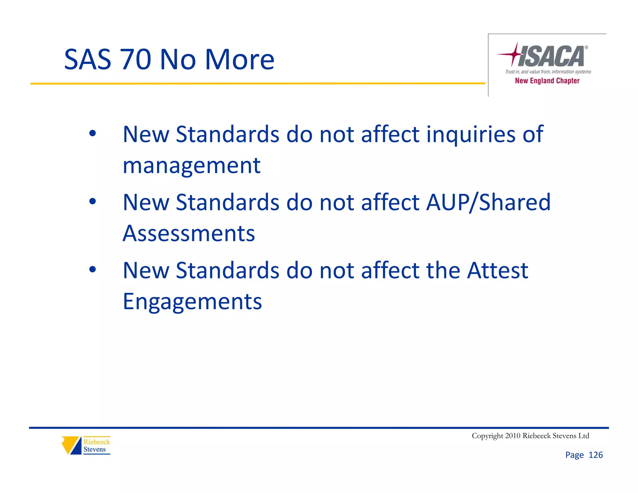 SAS 70 No More

 • New Standards do not affect inquiries of 
   management
 • New Standards do not affect AUP/Shared 
   Assessments
 • New Standards do not affect the Attest
   New Standards do not affect the Attest 
   Engagements




                                    Copyright 2010 Riebeeck Stevens Ltd

                                                               Page  126
 