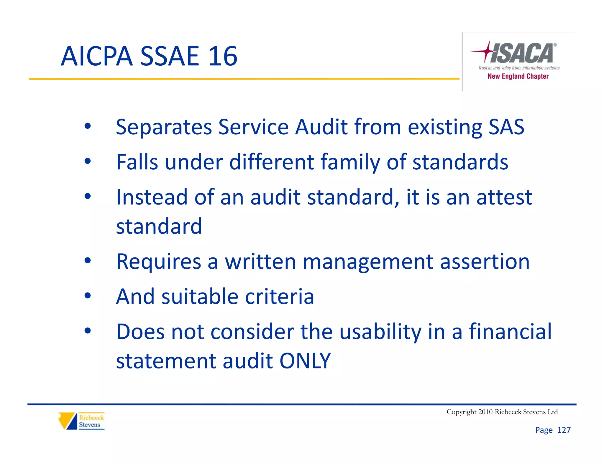 AICPA SSAE 16

 • Separates Service Audit from existing SAS
 • Falls under different family of standards
 • Instead of an audit standard, it is an attest
   Instead of an audit standard, it is an attest 
   standard
 • Requires a written management assertion
   Requires a written management assertion
 • And suitable criteria
 • Does not consider the usability in a financial 
   statement audit ONLY
                                      Copyright 2010 Riebeeck Stevens Ltd

                                                                 Page  127
 