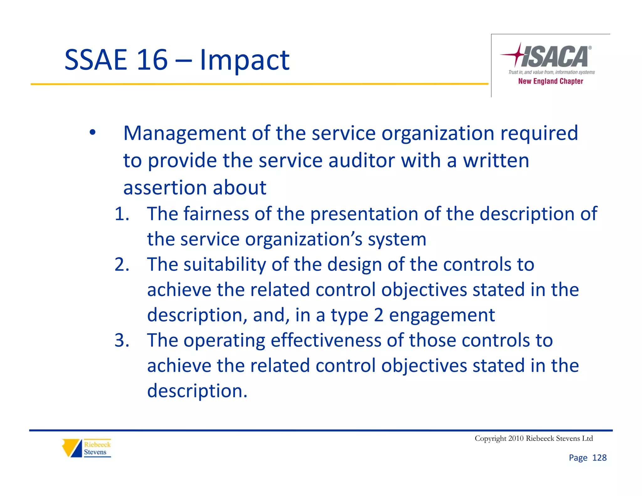 SSAE 16 – Impact

 •    Management of the service organization required 
      to provide the service auditor with a written 
      t      id th       i     dit    ith     itt
      assertion about
     1. The fairness of the presentation of the description of 
     1 The fairness of the presentation of the description of
        the service organization’s system
     2. The suitability of the design of the controls to 
        achieve the related control objectives stated in the 
        description, and, in a type 2 engagement
     3. The operating effectiveness of those controls to 
     3 The operating effectiveness of those controls to
        achieve the related control objectives stated in the 
        description.

                                               Copyright 2010 Riebeeck Stevens Ltd

                                                                          Page  128
 