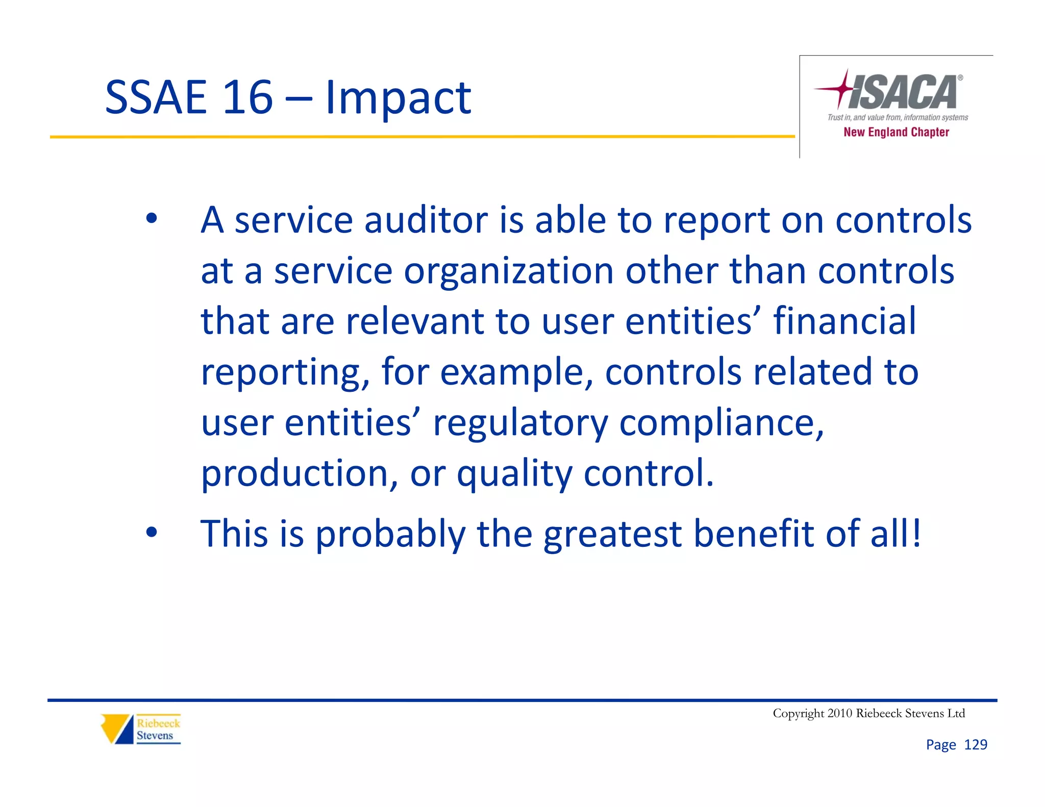SSAE 16 – Impact

 • A service auditor is able to report on controls 
   at a service organization other than controls 
   that are relevant to user entities’ financial 
   reporting, for example, controls related to 
   user entities’ regulatory compliance, 
   production, or quality control.
 • This is probably the greatest benefit of all!



                                      Copyright 2010 Riebeeck Stevens Ltd

                                                                 Page  129
 