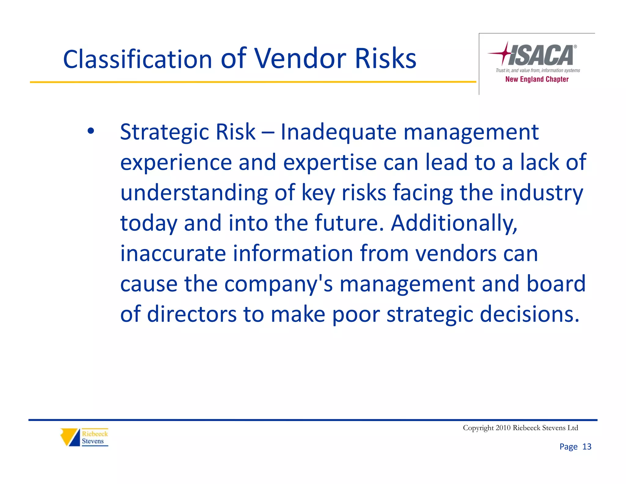 Classification of Vendor Risks

  • Strategic Risk – Inadequate management 
    experience and expertise can lead to a lack of 
    understanding of key risks facing the industry 
    today and into the future. Additionally, 
    inaccurate information from vendors can 
    cause the company's management and board 
    of directors to make poor strategic decisions.



                                      Copyright 2010 Riebeeck Stevens Ltd

                                                                   Page  13
 