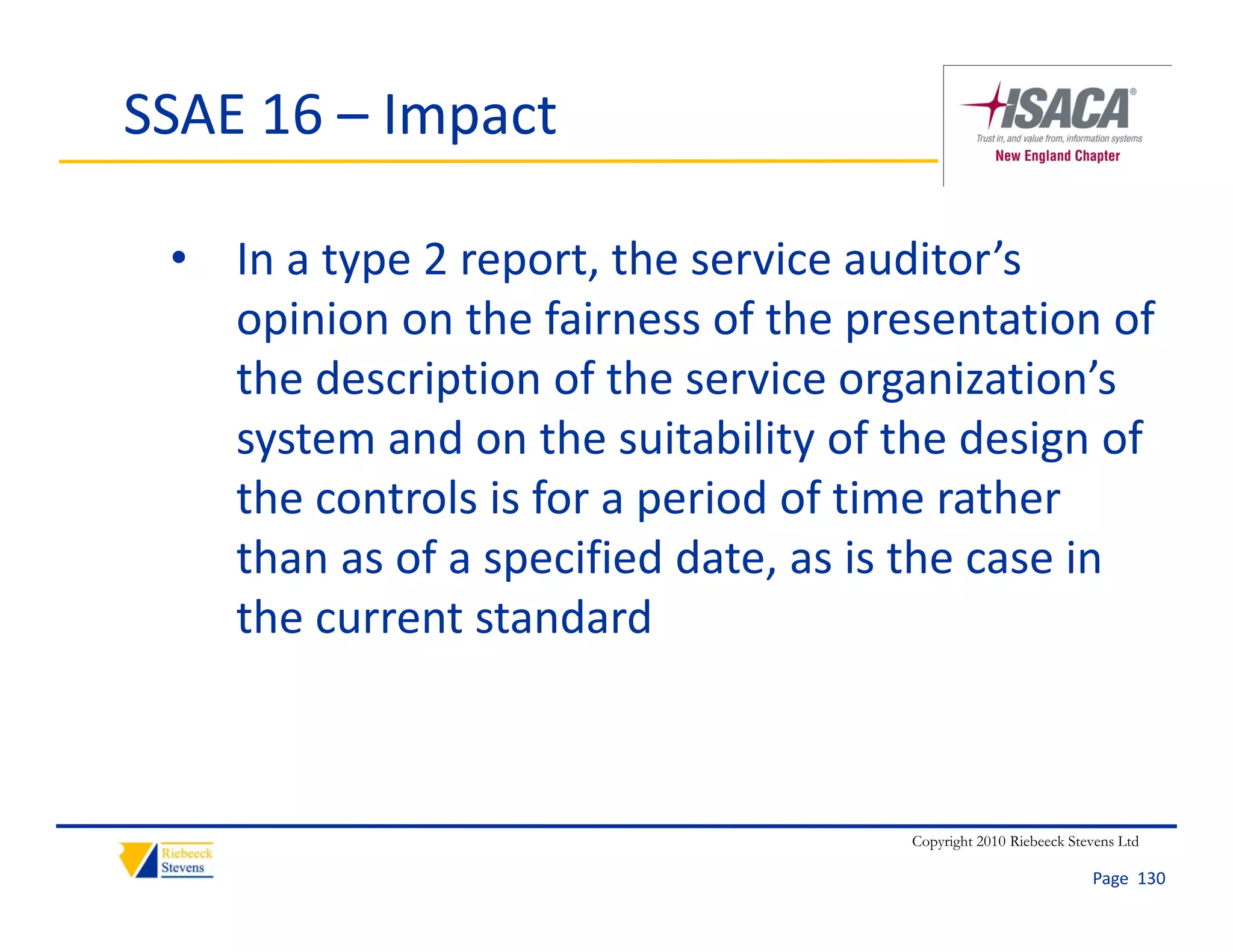 SSAE 16 – Impact

 • In a type 2 report, the service auditor’s 
   opinion on the fairness of the presentation of 
   the description of the service organization’s 
   system and on the suitability of the design of 
   the controls is for a period of time rather 
   than as of a specified date, as is the case in 
   the current standard



                                     Copyright 2010 Riebeeck Stevens Ltd

                                                                Page  130
 
