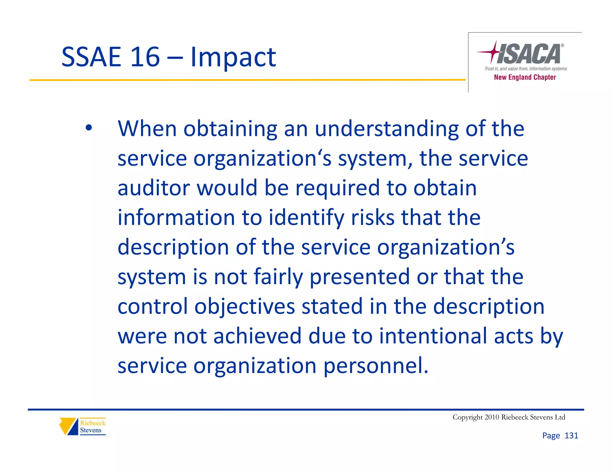 SSAE 16 – Impact

 • When obtaining an understanding of the 
   service organization‘s system, the service 
   auditor would be required to obtain 
   information to identify risks that the 
   description of the service organization’s 
   system is not fairly presented or that the 
   control objectives stated in the description 
   were not achieved due to intentional acts by 
   service organization personnel.
                                    Copyright 2010 Riebeeck Stevens Ltd

                                                               Page  131
 