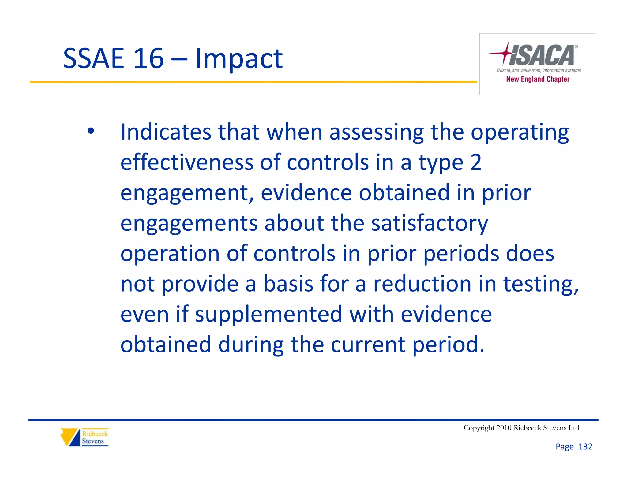 SSAE 16 – Impact

 • Indicates that when assessing the operating 
   effectiveness of controls in a type 2 
   engagement, evidence obtained in prior 
   engagements about the satisfactory 
   operation of controls in prior periods does 
   not provide a basis for a reduction in testing, 
   even if supplemented with evidence 
   obtained during the current period.


                                      Copyright 2010 Riebeeck Stevens Ltd

                                                                 Page  132
 
