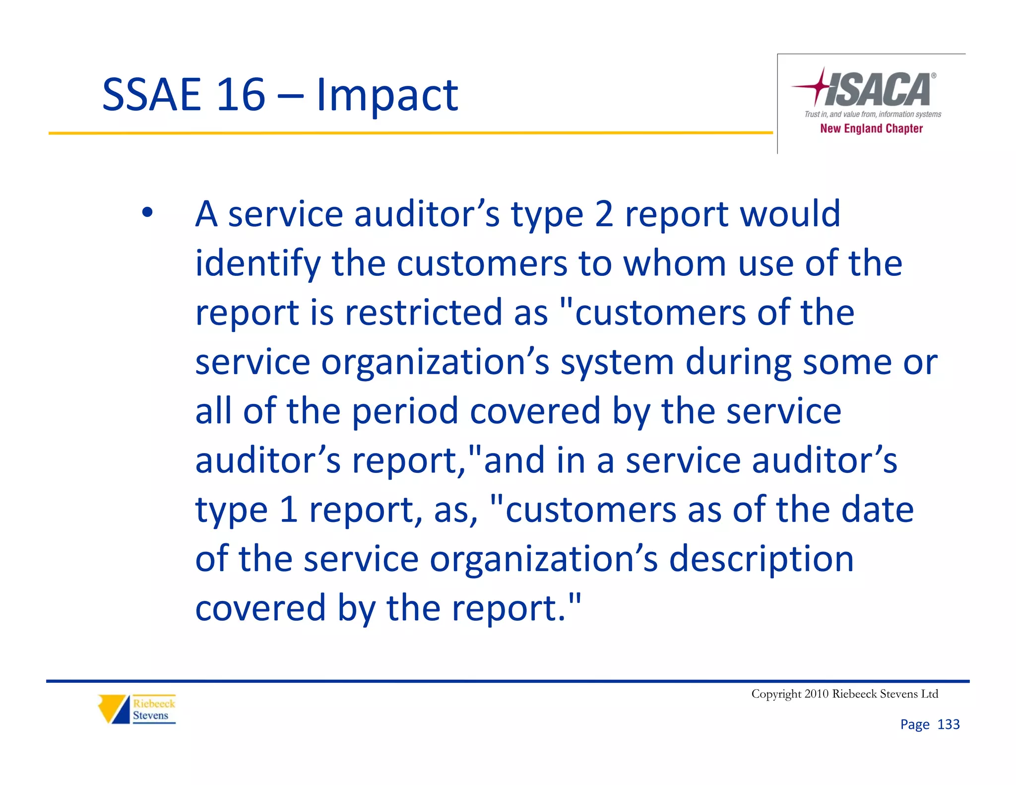 SSAE 16 – Impact

 • A service auditor’s type 2 report would 
   identify the customers to whom use of the 
   report is restricted as "customers of the 
   service organization’s system during some or 
   all of the period covered by the service 
   auditor’s report,"and in a service auditor’s 
   type 1 report, as, "customers as of the date 
   of the service organization’s description 
   covered by the report."
                                    Copyright 2010 Riebeeck Stevens Ltd

                                                               Page  133
 