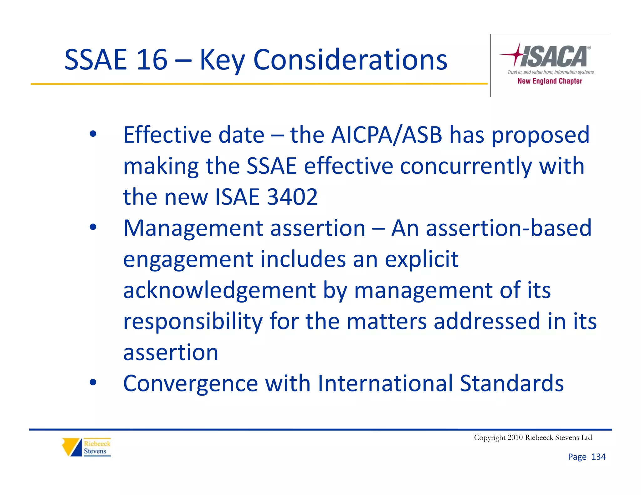 SSAE 16 – Key Considerations

 • Effective date – the AICPA/ASB has proposed 
   making the SSAE effective concurrently with 
   the new ISAE 3402
 • Management assertion – An assertion‐based 
   engagement includes an explicit 
   acknowledgement by management of its 
   responsibility for the matters addressed in its 
   assertion
 • Convergence with International Standards
                                      Copyright 2010 Riebeeck Stevens Ltd

                                                                 Page  134
 