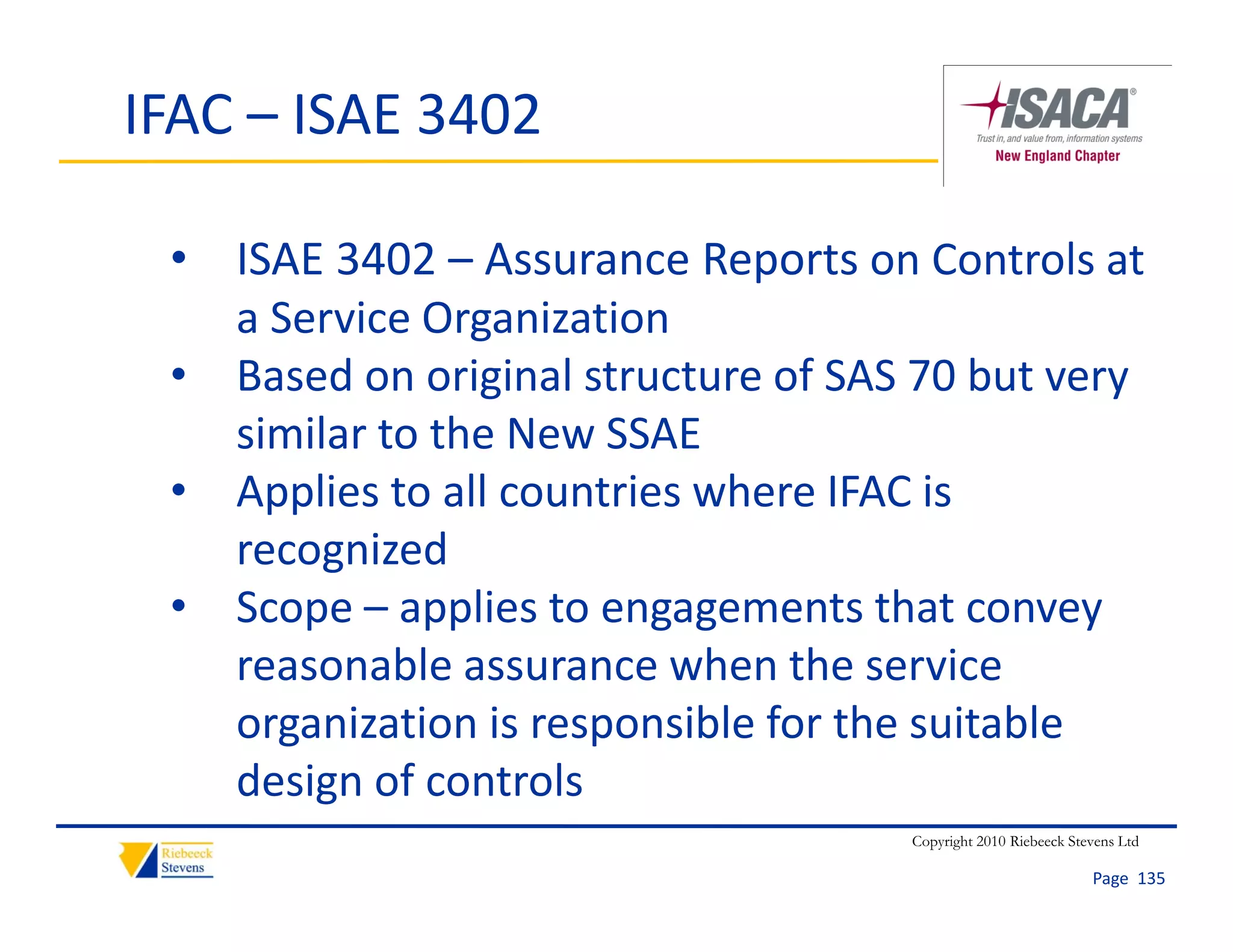 IFAC – ISAE 3402

 • ISAE 3402 – Assurance Reports on Controls at 
   a Service Organization
 • Based on original structure of SAS 70 but very 
   similar to the New SSAE
       l       h
 • Applies to all countries where IFAC is 
   recognized
          i d
 • Scope – applies to engagements that convey 
   reasonable assurance when the service 
            bl              h th         i
   organization is responsible for the suitable 
   design of controls
   design of controls
                                     Copyright 2010 Riebeeck Stevens Ltd

                                                                Page  135
 