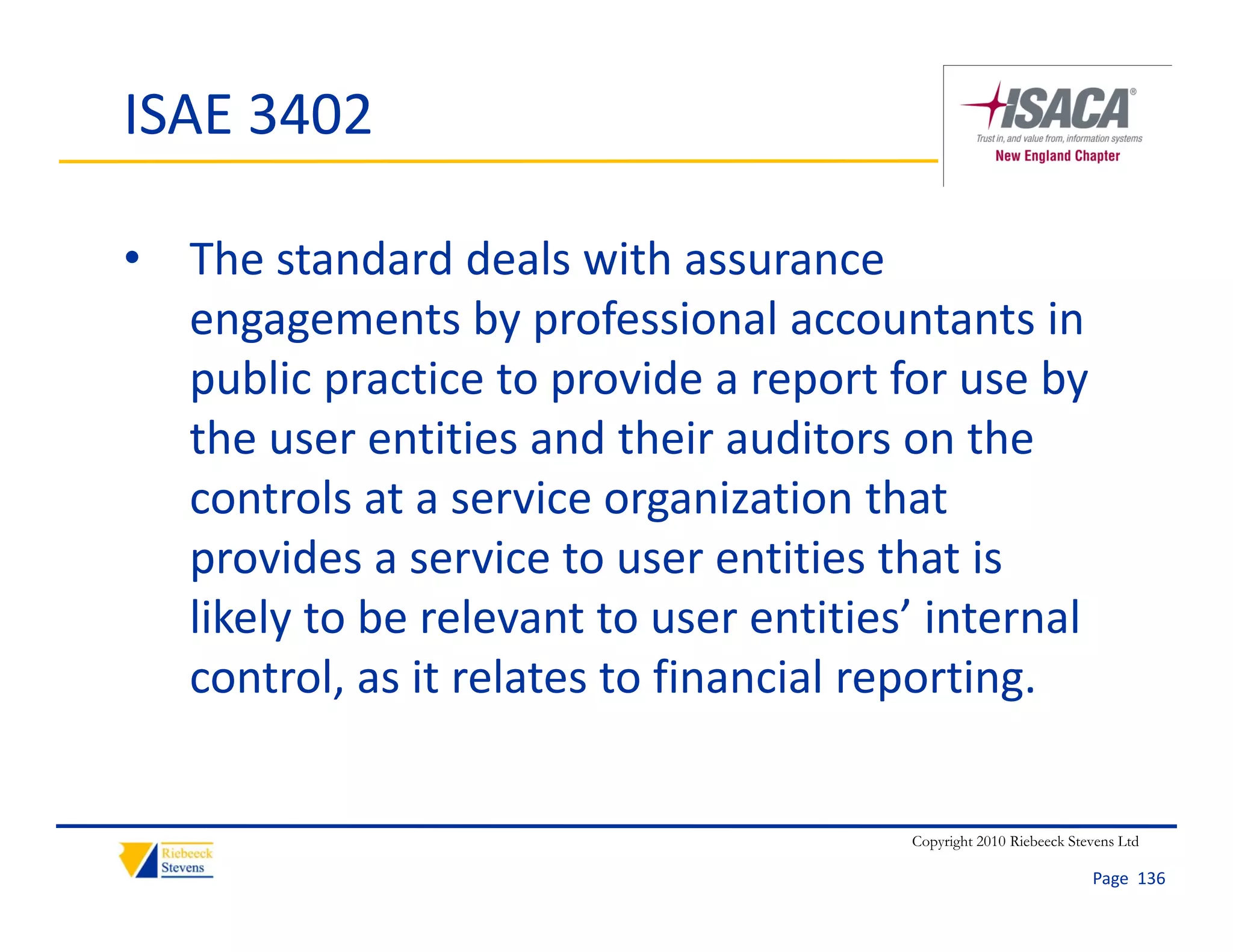 ISAE 3402

• The standard deals with assurance 
  engagements by professional accountants in 
  public practice to provide a report for use by 
  the user entities and their auditors on the 
  controls at a service organization that 
  provides a service to user entities that is 
  likely to be relevant to user entities’ internal 
  control, as it relates to financial reporting.


                                         Copyright 2010 Riebeeck Stevens Ltd

                                                                    Page  136
 