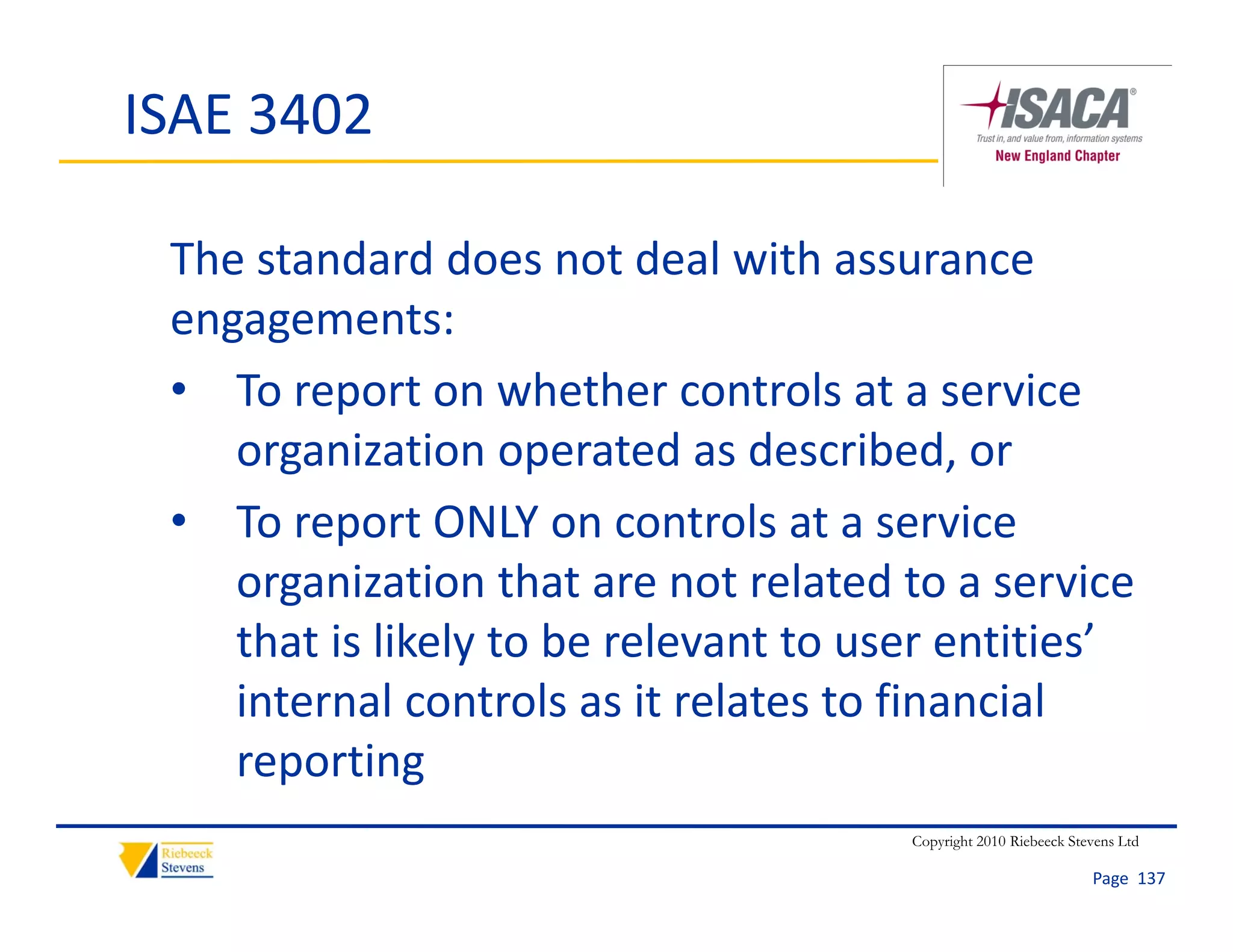 ISAE 3402

 The standard does not deal with assurance 
 engagements:
 • To report on whether controls at a service 
    organization operated as described, or
 • To report ONLY on controls at a service
    To report ONLY on controls at a service 
    organization that are not related to a service 
    that is likely to be relevant to user entities
    that is likely to be relevant to user entities’ 
    internal controls as it relates to financial 
    reporting
                                       Copyright 2010 Riebeeck Stevens Ltd

                                                                  Page  137
 