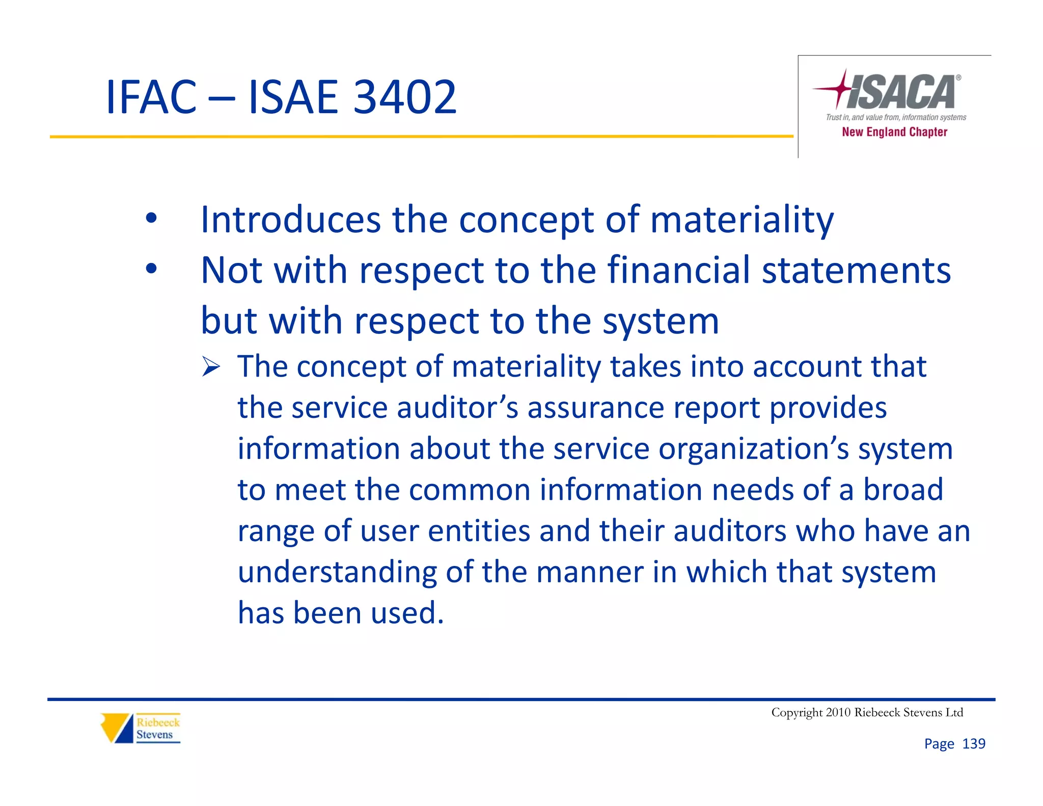 IFAC – ISAE 3402

 • Introduces the concept of materiality
 • Not with respect to the financial statements 
   but with respect to the system
     The concept of materiality takes into account that 
      the service auditor’s assurance report provides 
      information about the service organization s system 
      information about the service organization’s system
      to meet the common information needs of a broad 
      range of user entities and their auditors who have an 
      understanding of the manner in which that system 
      has been used. 

                                             Copyright 2010 Riebeeck Stevens Ltd

                                                                        Page  139
 