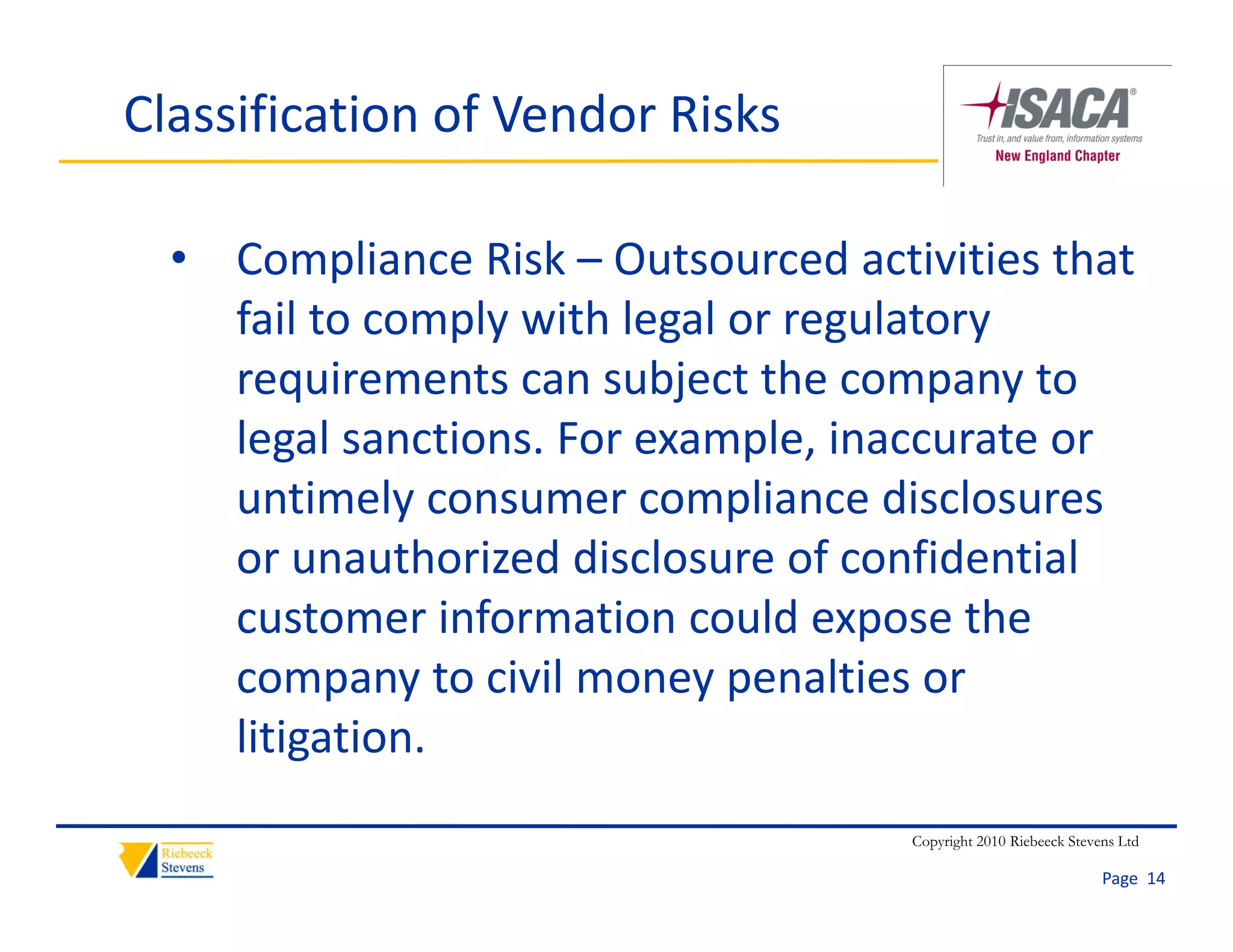 Classification of Vendor Risks

  • Compliance Risk – Outsourced activities that 
    fail to comply with legal or regulatory 
    requirements can subject the company to 
    legal sanctions. For example, inaccurate or 
    untimely consumer compliance disclosures 
    or unauthorized disclosure of confidential 
    customer information could expose the 
    company to civil money penalties or 
    litigation.
                                     Copyright 2010 Riebeeck Stevens Ltd

                                                                  Page  14
 
