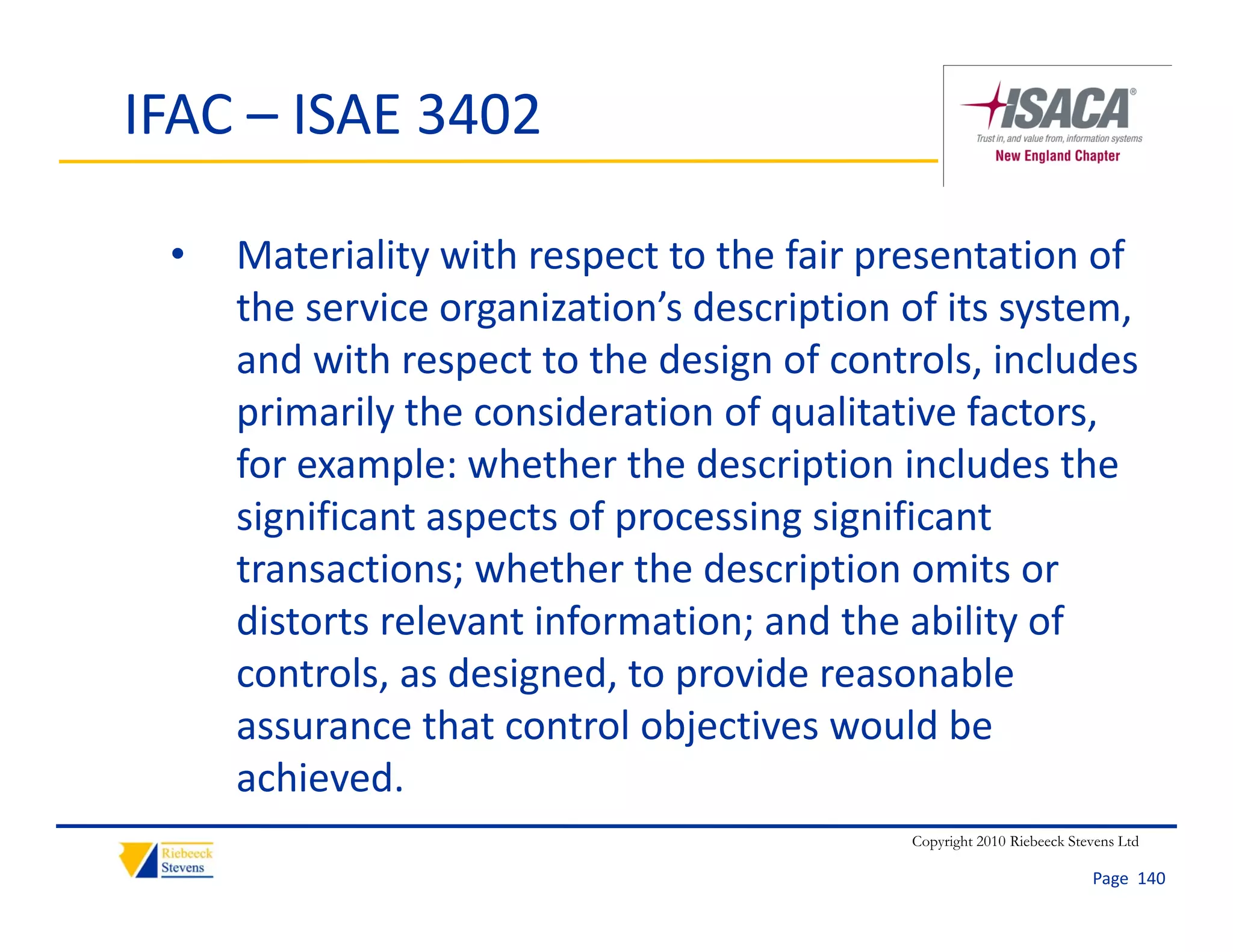 IFAC – ISAE 3402

 •   Materiality with respect to the fair presentation of 
     the service organization’s description of its system, 
     th       i         i ti ’ d     i ti     f it    t
     and with respect to the design of controls, includes 
     primarily the consideration of qualitative factors, 
     primarily the consideration of qualitative factors
     for example: whether the description includes the 
     significant aspects of processing significant 
       g           p        p        g g
     transactions; whether the description omits or 
     distorts relevant information; and the ability of 
     controls, as designed, to provide reasonable 
     assurance that control objectives would be 
     achieved. 
     achieved
                                             Copyright 2010 Riebeeck Stevens Ltd

                                                                        Page  140
 