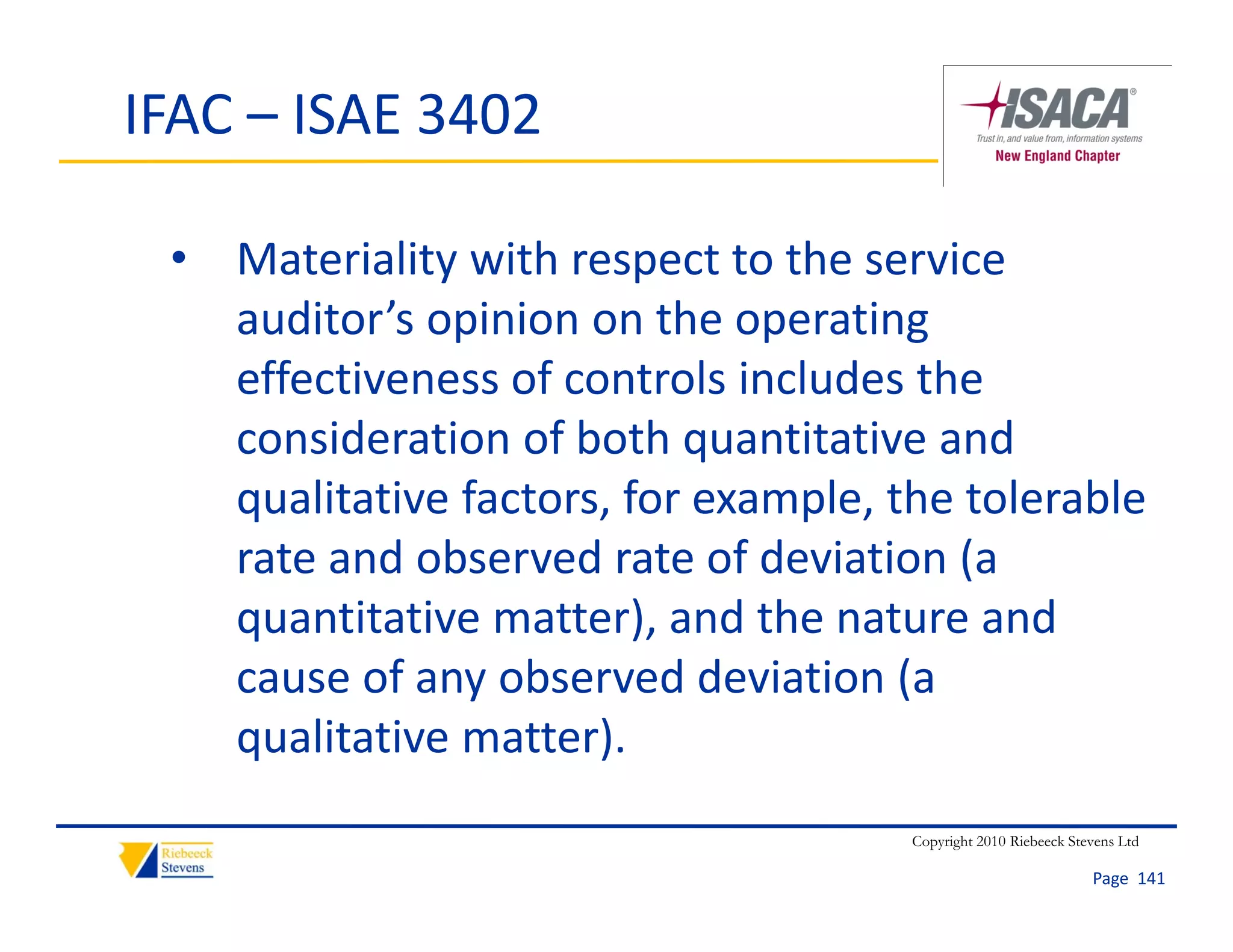 IFAC – ISAE 3402

 • Materiality with respect to the service 
   auditor’s opinion on the operating 
   effectiveness of controls includes the 
   consideration of both quantitative and 
   qualitative factors, for example, the tolerable 
   rate and observed rate of deviation (a 
   quantitative matter), and the nature and 
   cause of any observed deviation (a 
   qualitative matter). 
                                      Copyright 2010 Riebeeck Stevens Ltd

                                                                 Page  141
 