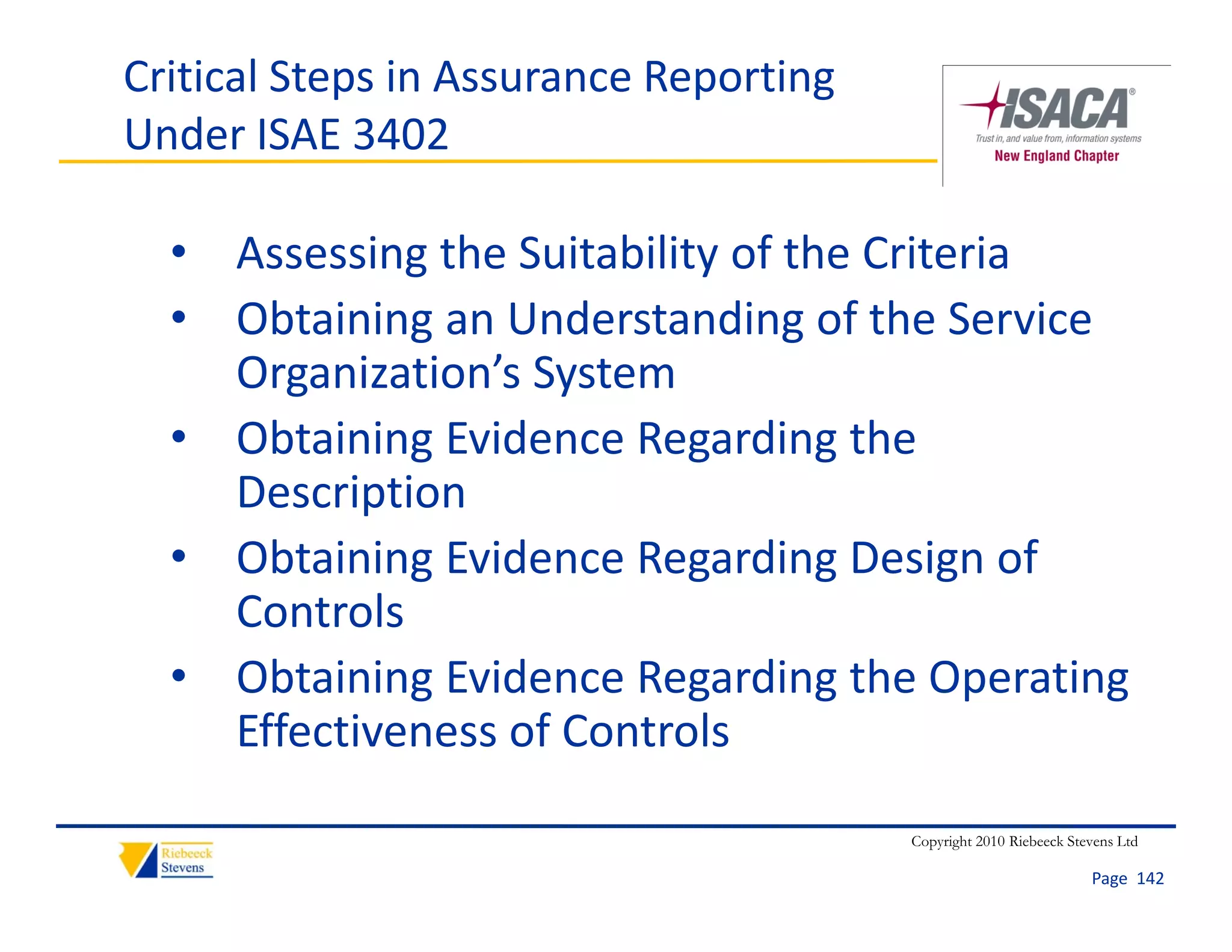 Critical Steps in Assurance Reporting 
Under ISAE 3402

  • Assessing the Suitability of the Criteria
  • Obtaining an Understanding of the Service 
    Organization’s System
  • Obtaining Evidence Regarding the 
    Description
  • Obtaining Evidence Regarding Design of 
    Controls
  • Obtaining Evidence Regarding the Operating 
    Effectiveness of Controls

                                         Copyright 2010 Riebeeck Stevens Ltd

                                                                    Page  142
 