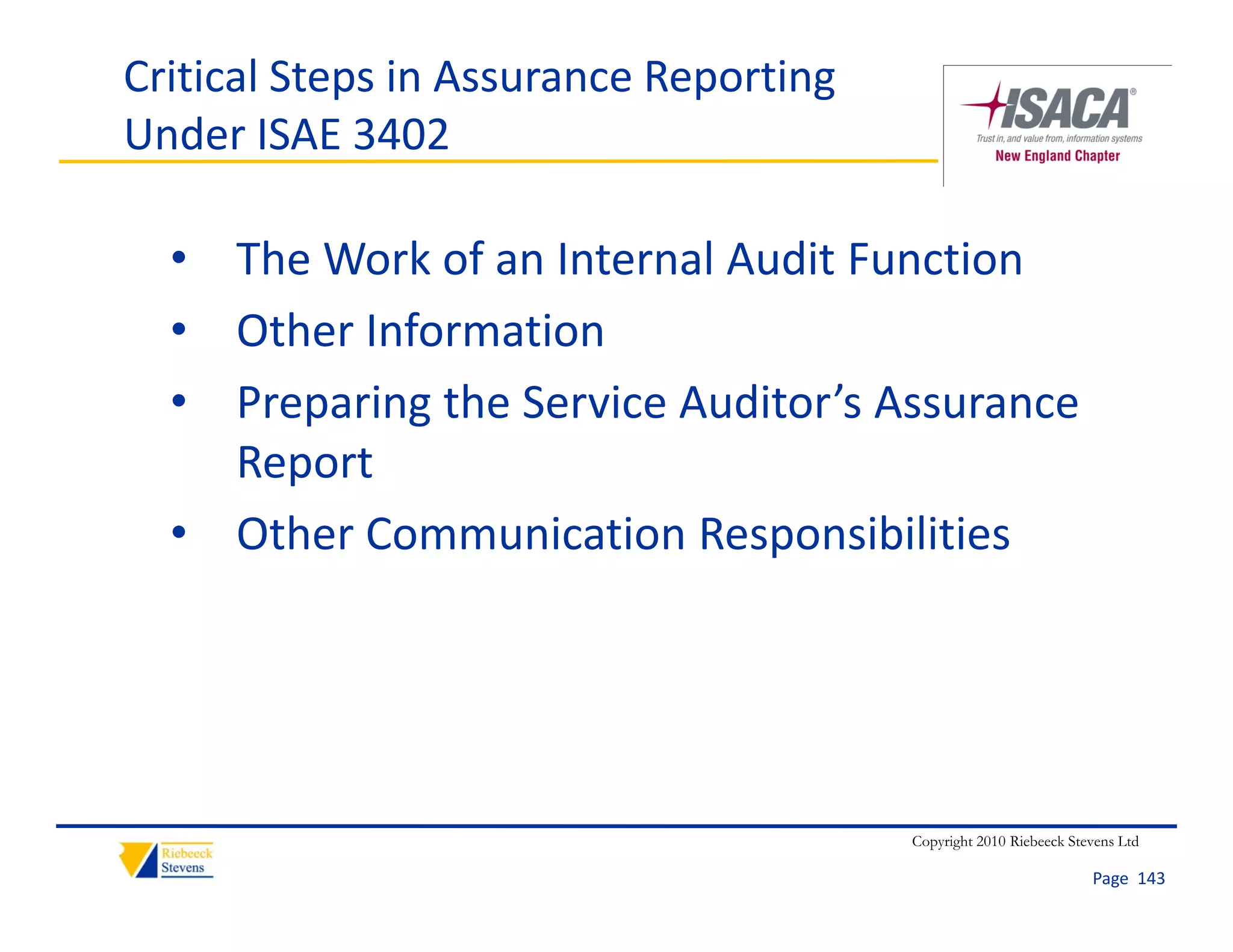 Critical Steps in Assurance Reporting 
Under ISAE 3402

  • The Work of an Internal Audit Function
  • Other Information
  • Preparing the Service Auditor’s Assurance
    Preparing the Service Auditor s Assurance 
    Report
  • Other Communication Responsibilities
    Other Communication Responsibilities




                                         Copyright 2010 Riebeeck Stevens Ltd

                                                                    Page  143
 