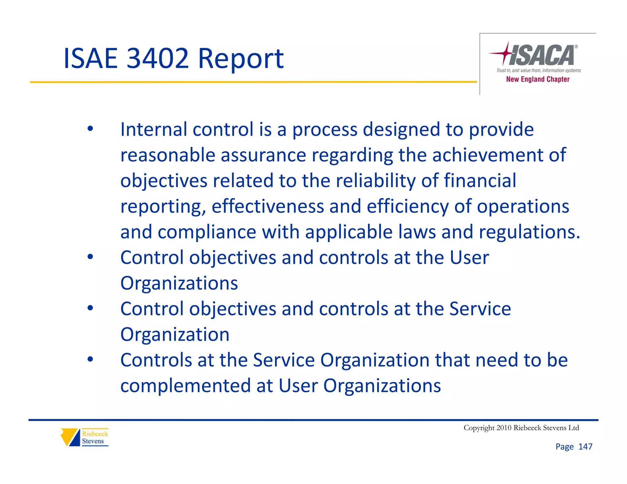 ISAE 3402 Report

 •   Internal control is a process designed to provide 
     reasonable assurance regarding the achievement of 
             bl                   di th        hi        t f
     objectives related to the reliability of financial 
     reporting, effectiveness and efficiency of operations 
     reporting, effectiveness and efficiency of operations
     and compliance with applicable laws and regulations. 
 •   Control objectives and controls at the User 
     Organizations
 •   Control objectives and controls at the Service 
     Organization
 •   Controls at the Service Organization that need to be 
     complemented at User Organizations
         p                      g
                                             Copyright 2010 Riebeeck Stevens Ltd

                                                                        Page  147
 