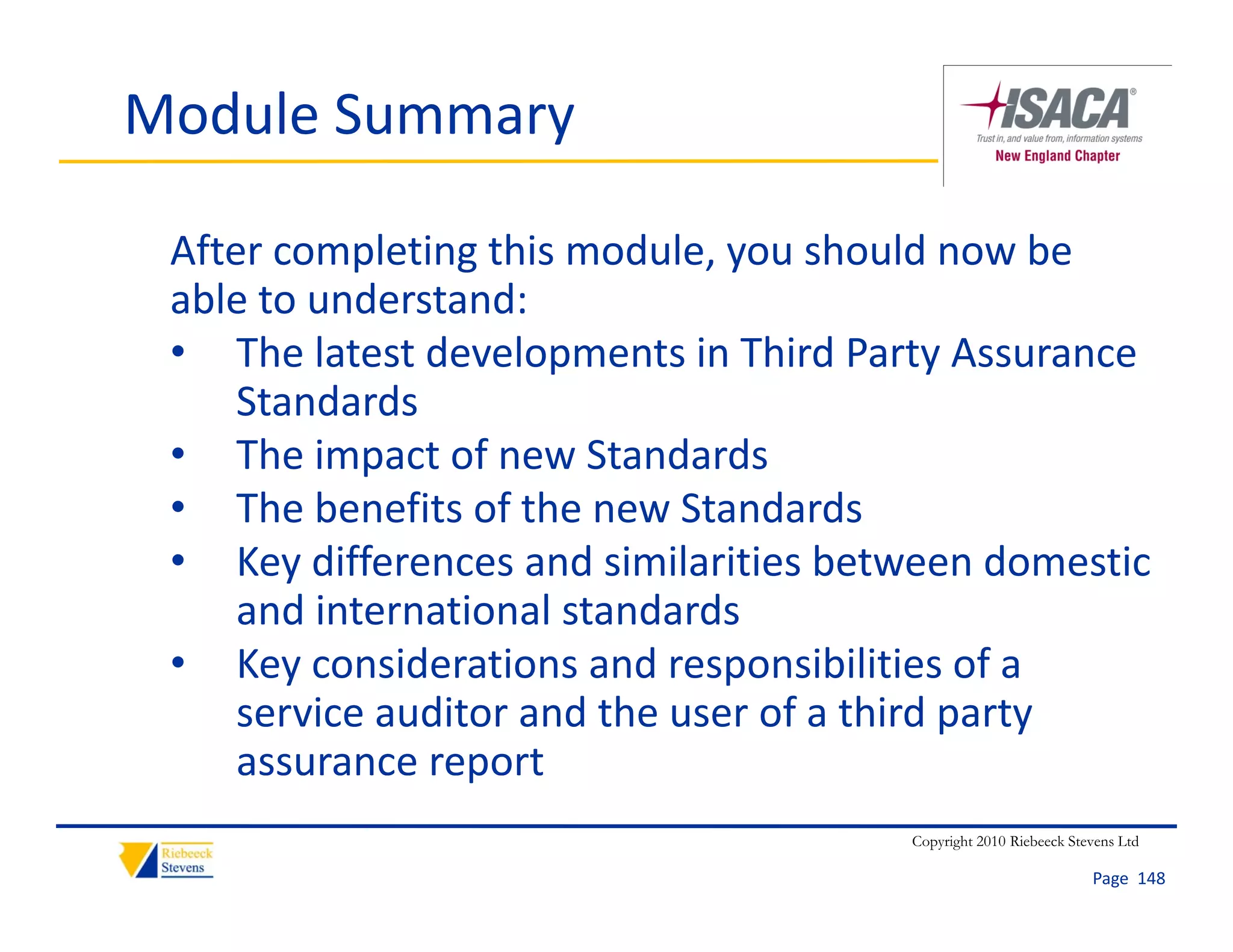 Module Summary

 After completing this module, you should now be 
 able to understand:
 able to understand:
 • The latest developments in Third Party Assurance 
     Sta da ds
     Standards
 • The impact of new Standards
 • The benefits of the new Standards
 • Key differences and similarities between domestic 
     and international standards
 • K Key considerations and responsibilities of a 
              id ti        d         ibiliti   f
     service auditor and the user of a third party 
     assurance report
                  p
                                       Copyright 2010 Riebeeck Stevens Ltd

                                                                  Page  148
 