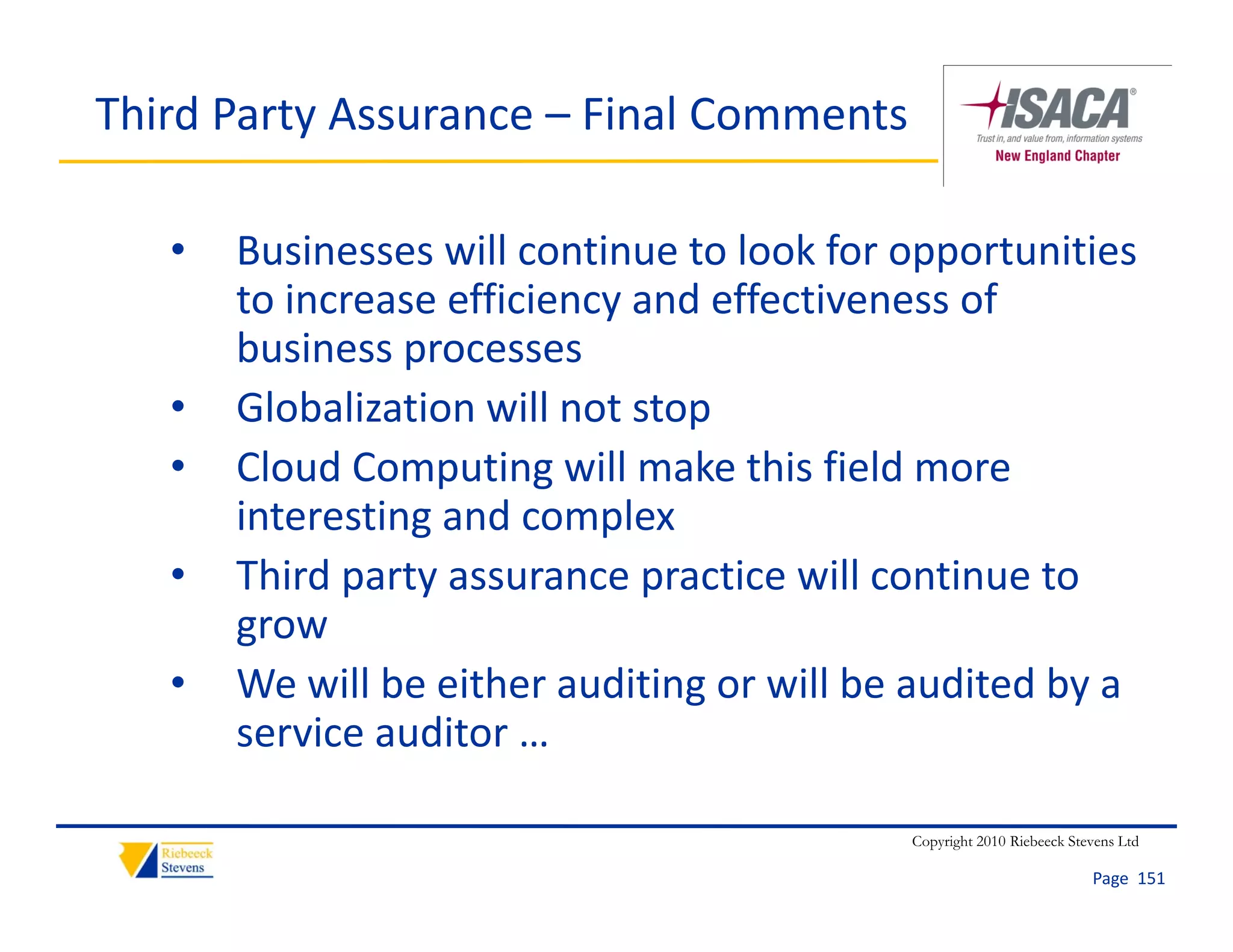 Third Party Assurance – Final Comments

   •   Businesses will continue to look for opportunities 
       to increase efficiency and effectiveness of 
       to increase efficiency and effectiveness of
       business processes
   •   Globalization will not stop
       Globalization will not stop
   •   Cloud Computing will make this field more 
       interesting and complex
                 g          p
   •   Third party assurance practice will continue to 
       grow
   •   We will be either auditing or will be audited by a 
       service auditor … 

                                            Copyright 2010 Riebeeck Stevens Ltd

                                                                       Page  151
 