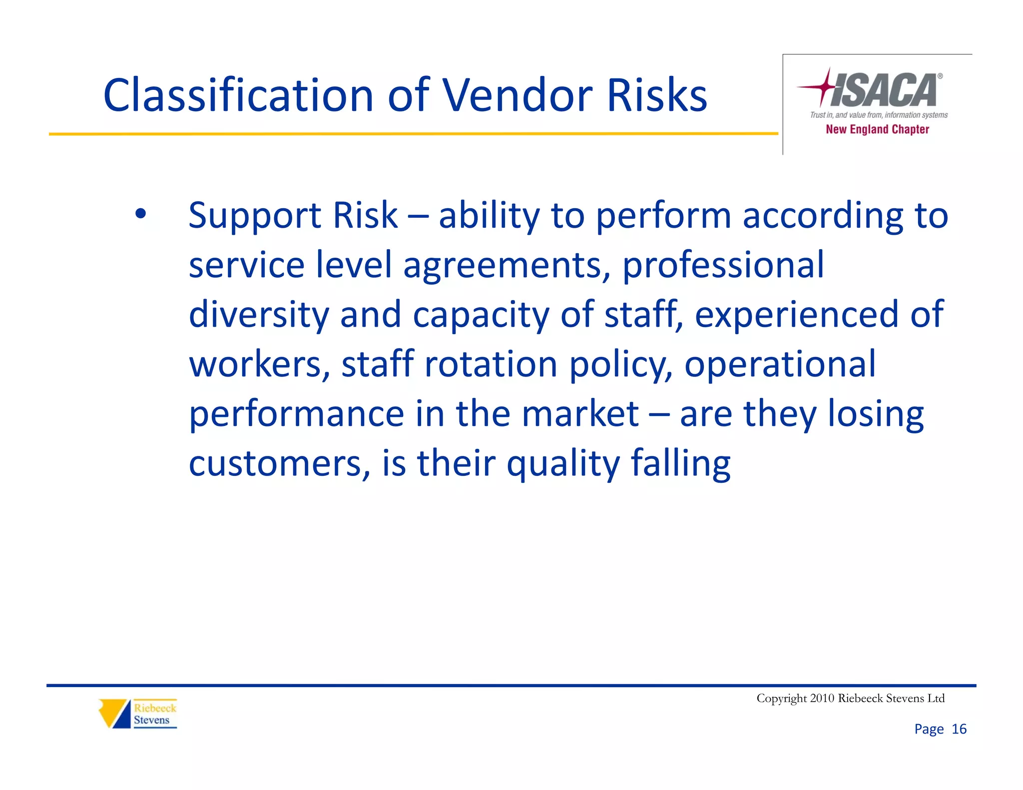 Classification of Vendor Risks

 • Support Risk – ability to perform according to 
   service level agreements, professional 
   diversity and capacity of staff, experienced of 
   workers, staff rotation policy, operational 
   performance in the market – are they losing 
   customers, is their quality falling




                                      Copyright 2010 Riebeeck Stevens Ltd

                                                                   Page  16
 