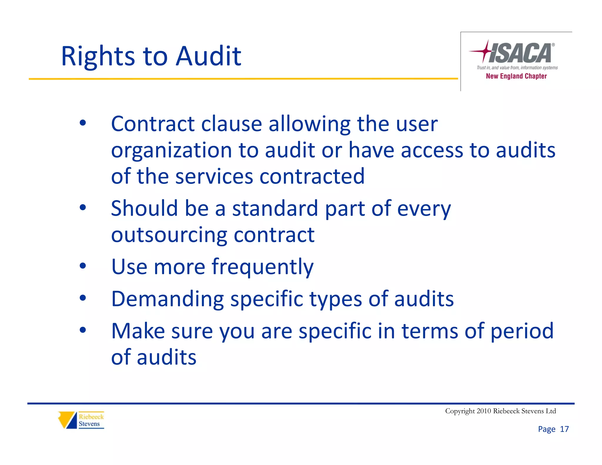 Rights to Audit

 • Contract clause allowing the user 
   organization to audit or have access to audits 
         i ti t       dit h             t    dit
   of the services contracted
 • Sh ld b
   Should be a standard part of every 
                 t d d       t f
   outsourcing contract
 • U
   Use more frequently
              f       tl
 • Demanding specific types of audits
 • Make sure you are specific in terms of period 
   of audits

                                      Copyright 2010 Riebeeck Stevens Ltd

                                                                   Page  17
 