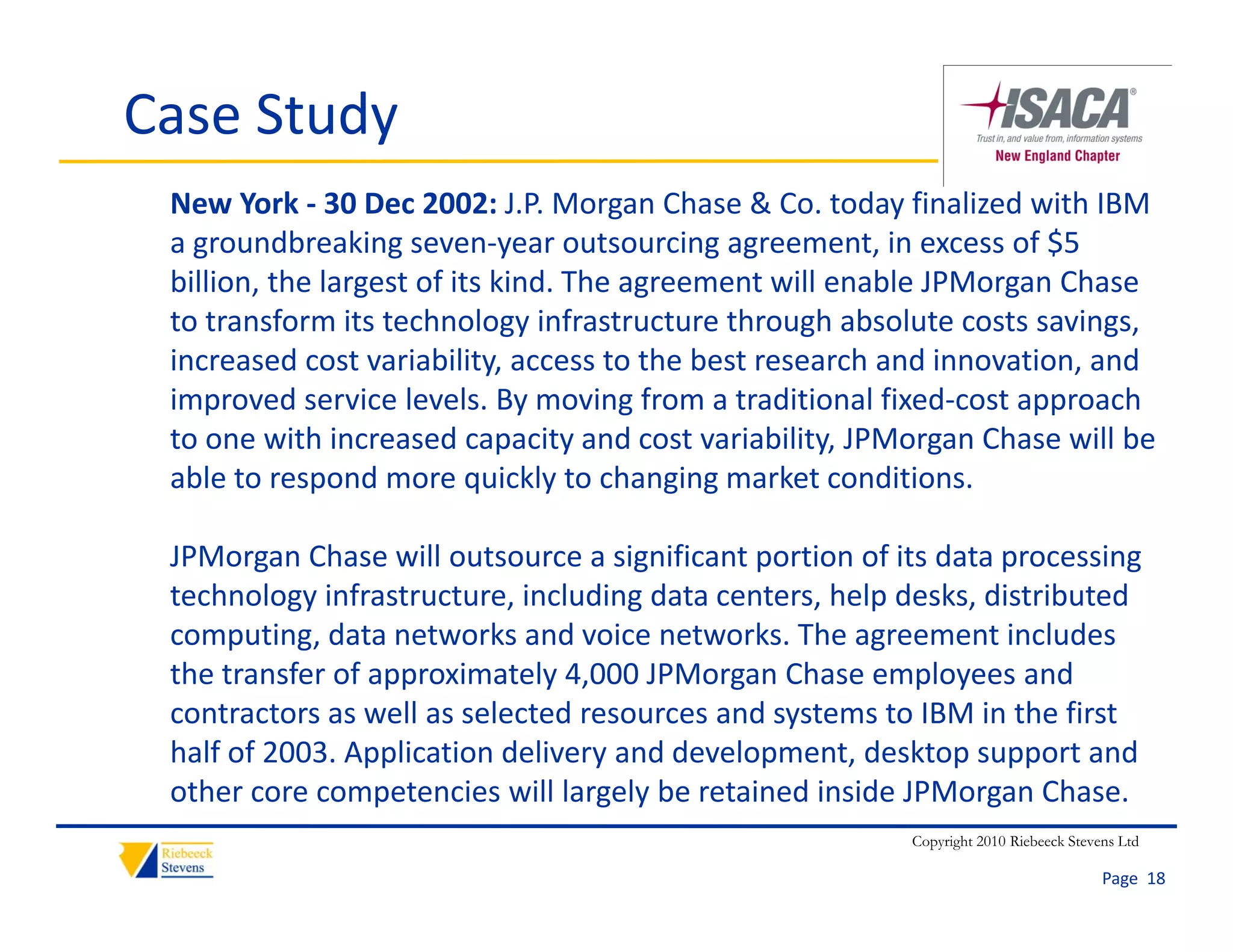 Case Study
 New York ‐ 30 Dec 2002: J.P. Morgan Chase & Co. today finalized with IBM 
 a groundbreaking seven‐year outsourcing agreement, in excess of $5 
 billion, the largest of its kind. The agreement will enable JPMorgan Chase 
        ,        g                      g                         g
 to transform its technology infrastructure through absolute costs savings, 
 increased cost variability, access to the best research and innovation, and 
 improved service levels. By moving from a traditional fixed‐cost approach 
 to one with increased capacity and cost variability, JPMorgan Chase will be 
 able to respond more quickly to changing market conditions.

 JPMorgan Chase will outsource a significant portion of its data processing 
 technology infrastructure, including data centers, help desks, distributed 
 computing, data networks and voice networks. The agreement includes 
 the transfer of approximately 4,000 JPMorgan Chase employees and 
 contractors as well as selected resources and systems to IBM in the first 
 half of 2003. Application delivery and development, desktop support and 
 other core competencies will largely be retained inside JPMorgan Chase. 
                                                         Copyright 2010 Riebeeck Stevens Ltd

                                                                                      Page  18
 